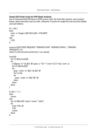 XSS Cheat Sheet – 2019 Edition
________________________________________________________________________________
Simple XSS Finder Script for PHP (Static Analysis)
Use to find potential XSS flaws in PHP source code. For Unix-like systems: save content
below, allow execution and run with ./filename. It works for single file and recursive (folder
and sub-folders).
if [ -z $1 ]
then
echo -e "Usage:n$0 FILEn$0 -r FOLDER"
exit
else
f=$1
fi
sources=(GET POST REQUEST "SERVER['PHP" "SERVER['PATH_" "SERVER
['REQUEST_U")
sinks=(? echo die print printf print_r var_dump)
xssam(){
for i in ${sources[@]}
do
a=$(grep -in "$_${i}" $f | grep -o "$.*=" | sed "s/[ ]?=//g" | sort -u)
for j in ${sinks[@]}
do
grep --color -in "${j}.*$_${i}" $f
for k in $a
do
grep --color -in "${j}.*$k" $f
done
done
done
}
if [ $f != "-r" ]
then
xssam
else
for i in $(find $2 -type f -name "*.php")
do
echo "File: $i"
f=$i
xssam
done
fi
________________________________________________________________________________________________________________________
© 2019 Brute Logic – All rights reserved. 33
 