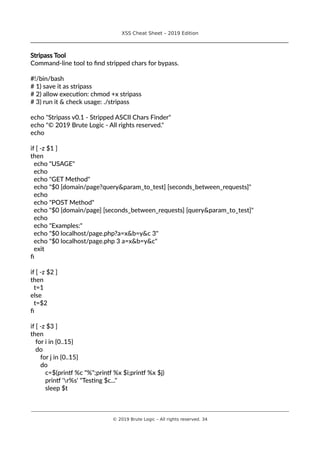 XSS Cheat Sheet – 2019 Edition
________________________________________________________________________________
Stripass Tool
Command-line tool to find stripped chars for bypass.
#!/bin/bash
# 1) save it as stripass
# 2) allow execution: chmod +x stripass
# 3) run it & check usage: ./stripass
echo "Stripass v0.1 - Stripped ASCII Chars Finder"
echo "© 2019 Brute Logic - All rights reserved."
echo
if [ -z $1 ]
then
echo "USAGE"
echo
echo "GET Method"
echo "$0 [domain/page?query&param_to_test] [seconds_between_requests]"
echo
echo "POST Method"
echo "$0 [domain/page] [seconds_between_requests] [query&param_to_test]"
echo
echo "Examples:"
echo "$0 localhost/page.php?a=x&b=y&c 3"
echo "$0 localhost/page.php 3 a=x&b=y&c"
exit
fi
if [ -z $2 ]
then
t=1
else
t=$2
fi
if [ -z $3 ]
then
for i in {0..15}
do
for j in {0..15}
do
c=$(printf %c "%";printf %x $i;printf %x $j)
printf 'r%s' "Testing $c..."
sleep $t
________________________________________________________________________________________________________________________
© 2019 Brute Logic – All rights reserved. 34
 