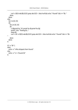 XSS Cheat Sheet – 2019 Edition
________________________________________________________________________________
curl -s ${1}=abc${c}123 | grep abc123 > /dev/null && echo " Found!" && r+="$c "
done
done
else
for i in {0..15}
do
for j in {0..15}
do
c=$(printf %c "%";printf %x $i;printf %x $j)
printf 'r%s' "Testing $c..."
sleep $t
curl -s $1 -d ${3}=abc${c}123 | grep abc123 > /dev/null && echo " Found!" && r+="$c
"
done
done
fi
if [ -z "$r" ]
then
echo -e "rNo stripped chars found."
else
echo -e "r=> Found: $r"
fi
________________________________________________________________________________________________________________________
© 2019 Brute Logic – All rights reserved. 35
 