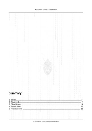 XSS Cheat Sheet – 2019 Edition
________________________________________________________________________________
Summary
1. Basics ……………………………………………………………………………………………………………..………..… 7
2. Advanced ……………………………………………………………………………………………………………………. 9
3. Filter Bypass ……………………………………………………………………………………………………..…….… 14
4. Exploitation ……………………………………………………………………………………..………………………... 23
5. Miscellaneous ……………………………………………………………………………..………………………....… 28
________________________________________________________________________________________________________________________
© 2019 Brute Logic – All rights reserved. 6
 