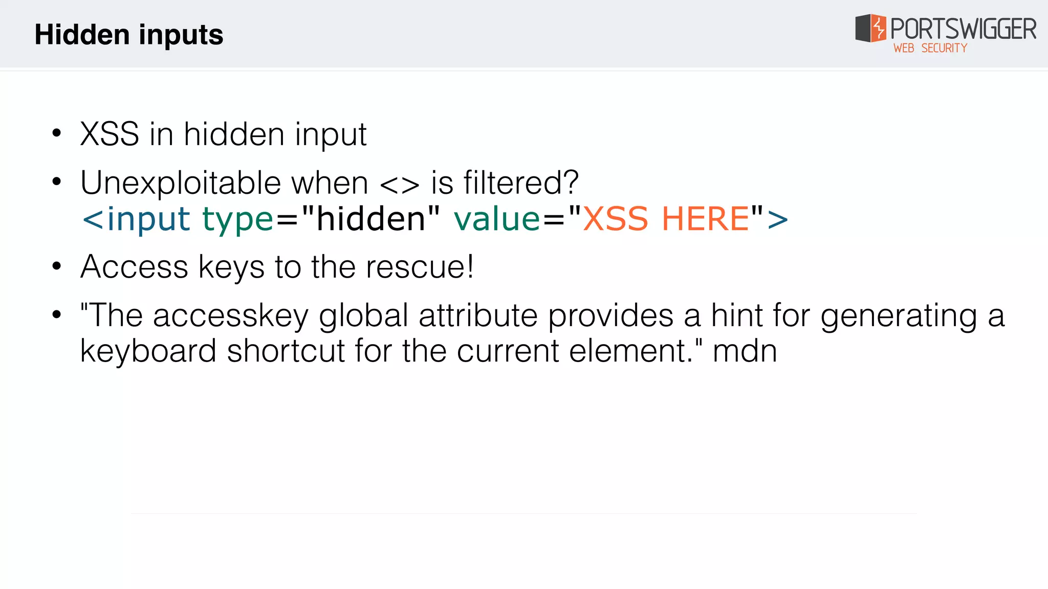• XSS in hidden input
• Unexploitable when <> is filtered? 
<input type="hidden" value="XSS HERE">
• Access keys to the rescue!
• "The accesskey global attribute provides a hint for generating a
keyboard shortcut for the current element." mdn
Hidden inputs
 