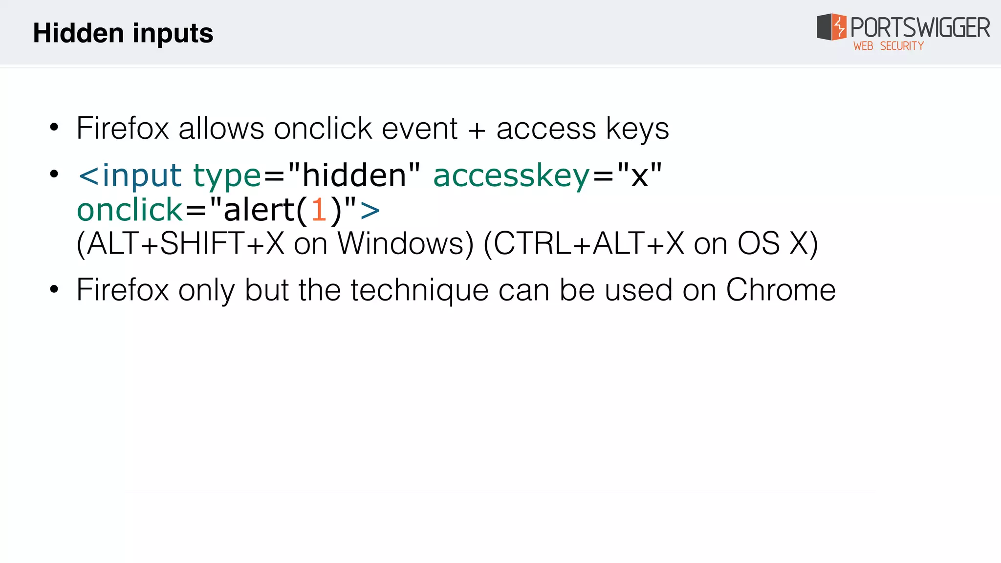 • Firefox allows onclick event + access keys
• <input type="hidden" accesskey="x"
onclick="alert(1)"> 
(ALT+SHIFT+X on Windows) (CTRL+ALT+X on OS X)
• Firefox only but the technique can be used on Chrome
Hidden inputs
 