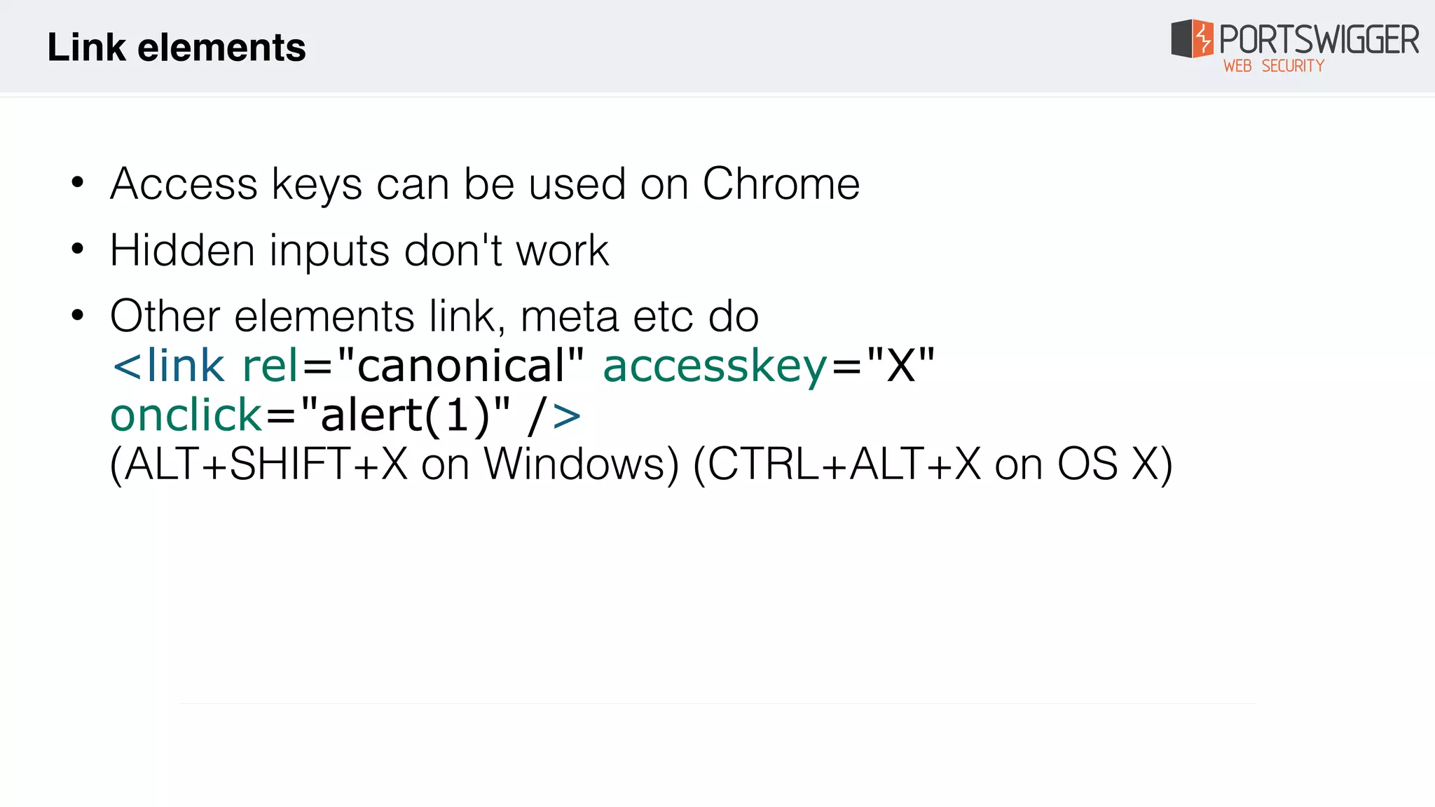 • Access keys can be used on Chrome
• Hidden inputs don't work
• Other elements link, meta etc do 
<link rel="canonical" accesskey="X"
onclick="alert(1)" /> 
(ALT+SHIFT+X on Windows) (CTRL+ALT+X on OS X)
Link elements
 