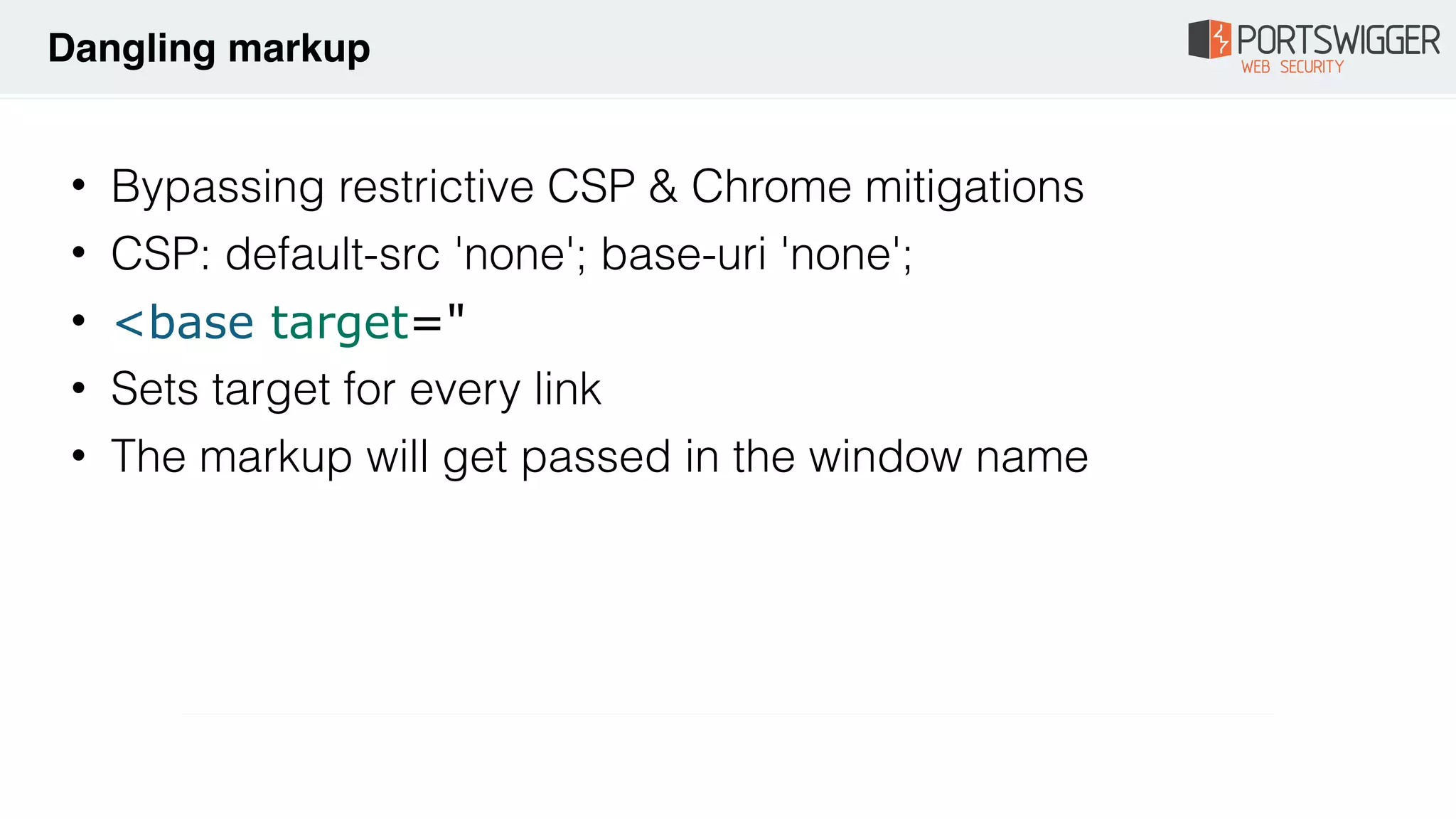 • Bypassing restrictive CSP & Chrome mitigations
• CSP: default-src 'none'; base-uri 'none';
• <base target="
• Sets target for every link
• The markup will get passed in the window name
Dangling markup
 