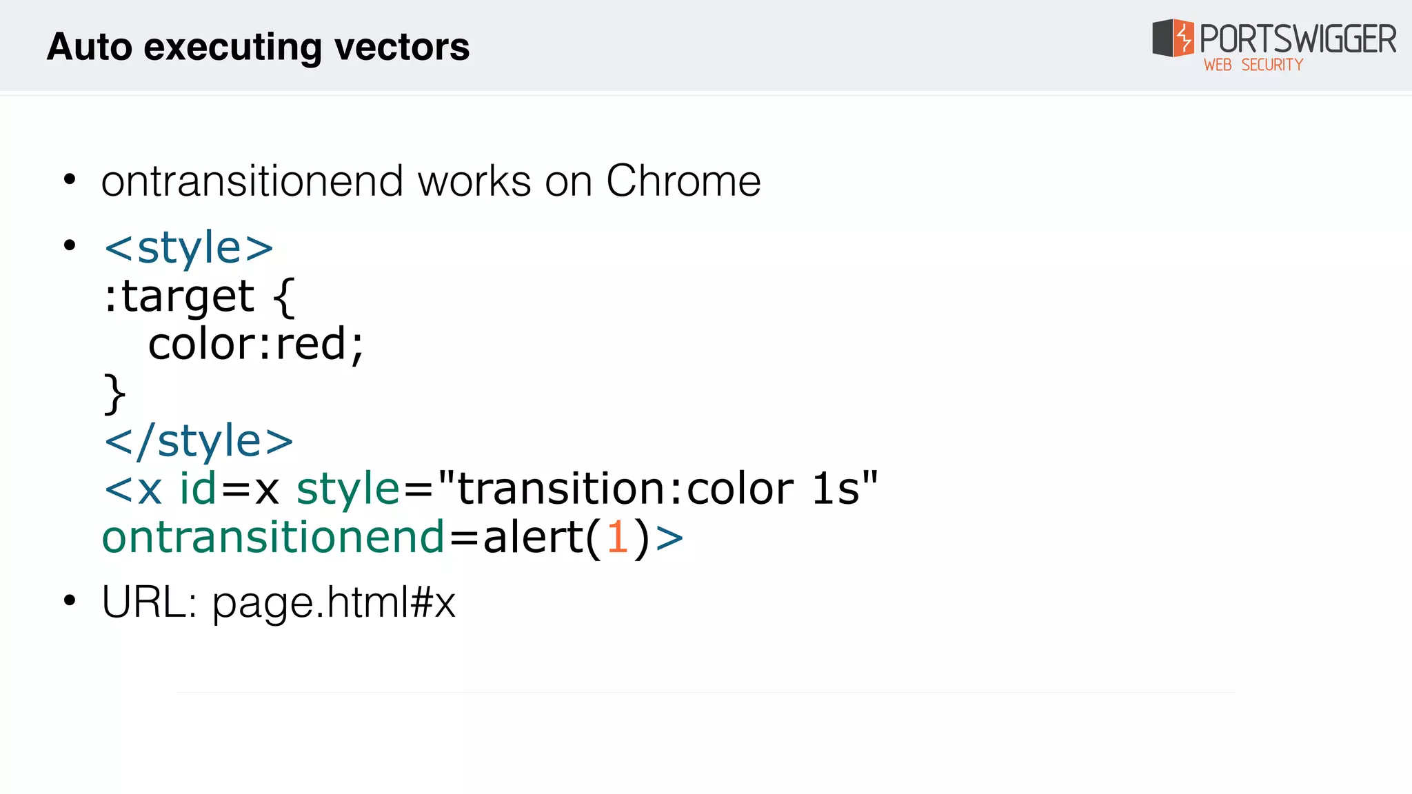 • ontransitionend works on Chrome
• <style> 
:target { 
color:red; 
} 
</style> 
<x id=x style="transition:color 1s"
ontransitionend=alert(1)>
• URL: page.html#x
Auto executing vectors
 