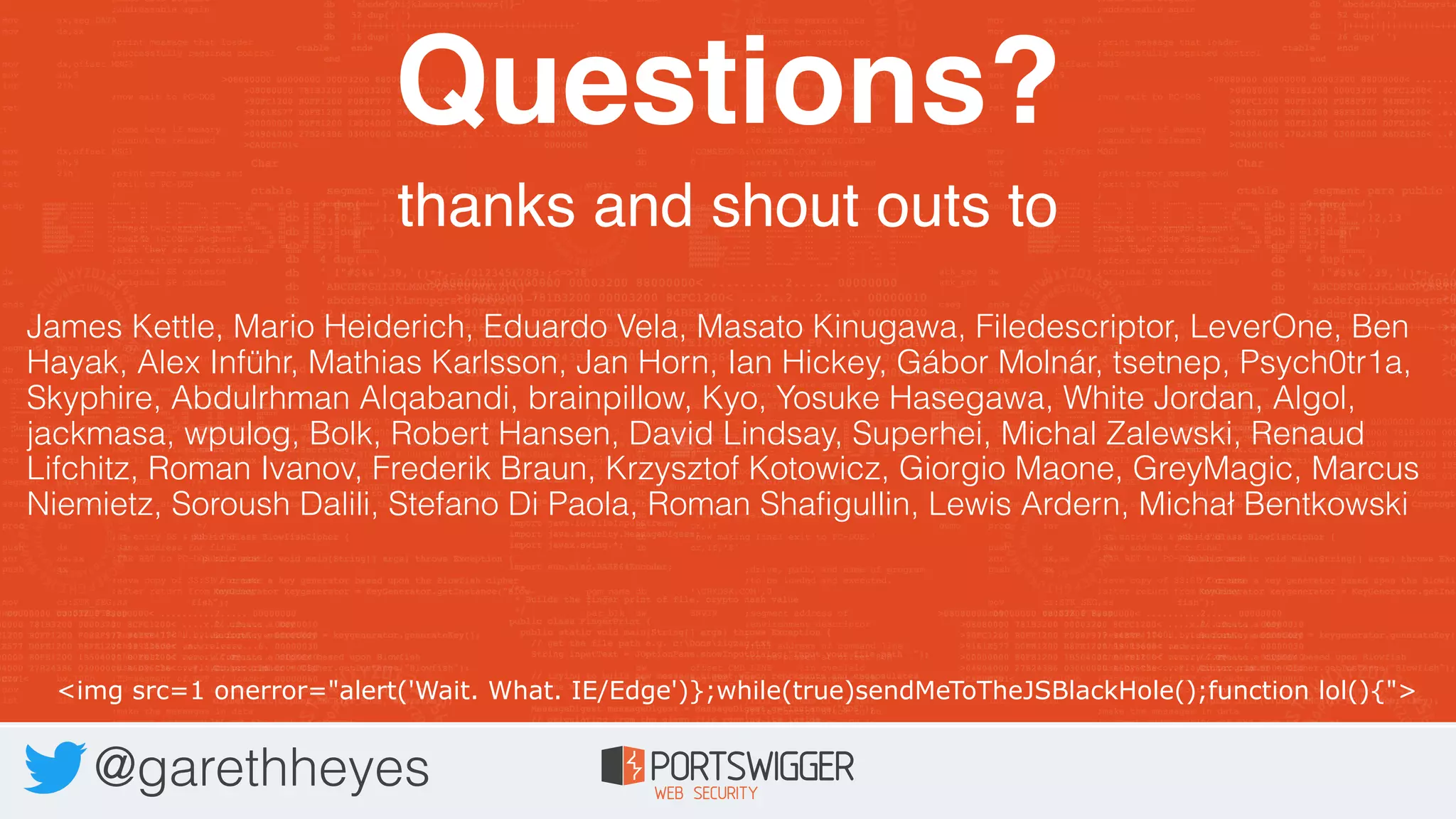 Questions?
thanks and shout outs to
@garethheyes
James Kettle, Mario Heiderich, Eduardo Vela, Masato Kinugawa, Filedescriptor, LeverOne, Ben
Hayak, Alex Inführ, Mathias Karlsson, Jan Horn, Ian Hickey, Gábor Molnár, tsetnep, Psych0tr1a,
Skyphire, Abdulrhman Alqabandi, brainpillow, Kyo, Yosuke Hasegawa, White Jordan, Algol,
jackmasa, wpulog, Bolk, Robert Hansen, David Lindsay, Superhei, Michal Zalewski, Renaud
Lifchitz, Roman Ivanov, Frederik Braun, Krzysztof Kotowicz, Giorgio Maone, GreyMagic, Marcus
Niemietz, Soroush Dalili, Stefano Di Paola, Roman Shafigullin, Lewis Ardern, Michał Bentkowski
<img src=1 onerror="alert('Wait. What. IE/Edge')};while(true)sendMeToTheJSBlackHole();function lol(){">
 