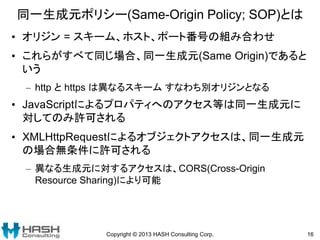 同一生成元ポリシー(Same-Origin Policy; SOP)とは
• オリジン = スキーム、ホスト、ポート番号の組み合わせ
• これらがすべて同じ場合、同一生成元(Same Origin)であると
いう
– http と https は異なるスキーム すなわち別オリジンとなる
• JavaScriptによるプロパティへのアクセス等は同一生成元に
対してのみ許可される
• XMLHttpRequestによるオブジェクトアクセスは、同一生成元
の場合無条件に許可される
– 異なる生成元に対するアクセスは、CORS(Cross-Origin
Resource Sharing)により可能
Copyright © 2013 HASH Consulting Corp. 16
 