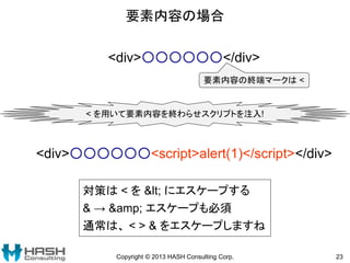 要素内容の場合
Copyright © 2013 HASH Consulting Corp. 23
<div>○○○○○○</div>
要素内容の終端マークは <
< を用いて要素内容を終わらせスクリプトを注入!
<div>○○○○○○<script>alert(1)</script></div>
対策は < を < にエスケープする
& → &amp; エスケープも必須
通常は、 < > & をエスケープしますね
 