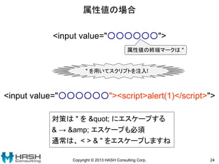 属性値の場合
Copyright © 2013 HASH Consulting Corp. 24
<input value="○○○○○○">
属性値の終端マークは "
" を用いてスクリプトを注入!
<input value="○○○○○○"><script>alert(1)</script>">
対策は " を " にエスケープする
& → &amp; エスケープも必須
通常は、 < > & " をエスケープしますね
 