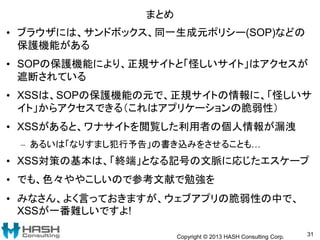 まとめ
• ブラウザには、サンドボックス、同一生成元ポリシー(SOP)などの
保護機能がある
• SOPの保護機能により、正規サイトと「怪しいサイト」はアクセスが
遮断されている
• XSSは、SOPの保護機能の元で、正規サイトの情報に、「怪しいサ
イト」からアクセスできる（これはアプリケーションの脆弱性）
• XSSがあると、ワナサイトを閲覧した利用者の個人情報が漏洩
– あるいは「なりすまし犯行予告」の書き込みをさせることも…
• XSS対策の基本は、「終端」となる記号の文脈に応じたエスケープ
• でも、色々ややこしいので参考文献で勉強を
• みなさん、よく言っておきますが、ウェブアプリの脆弱性の中で、
XSSが一番難しいですよ!
Copyright © 2013 HASH Consulting Corp. 31
 