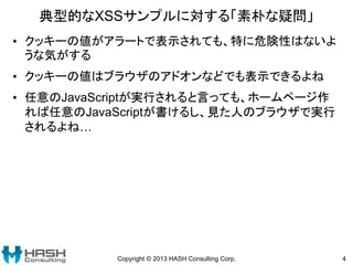 典型的なXSSサンプルに対する「素朴な疑問」
• クッキーの値がアラートで表示されても、特に危険性はないよ
うな気がする
• クッキーの値はブラウザのアドオンなどでも表示できるよね
• 任意のJavaScriptが実行されると言っても、ホームページ作
れば任意のJavaScriptが書けるし、見た人のブラウザで実行
されるよね…
Copyright © 2013 HASH Consulting Corp. 4
 