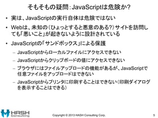 そもそもの疑問：JavaScriptは危険か?
• 実は、JavaScriptの実行自体は危険ではない
• Webは、未知の（ひょっとすると悪意のある?）サイトを訪問し
ても「悪いこと」が起きないように設計されている
• JavaScriptの「サンドボックス」による保護
– JavaScriptからローカルファイルにアクセスできない
– JavaScriptからクリップボードの値にアクセスできない
– ブラウザにはファイルアップロードの機能があるが、JavaScriptで
任意ファイルをアップロードはできない
– JavaScriptからプリンタに印刷することはできない（印刷ダイアログ
を表示することはできる）
Copyright © 2013 HASH Consulting Corp. 5
 