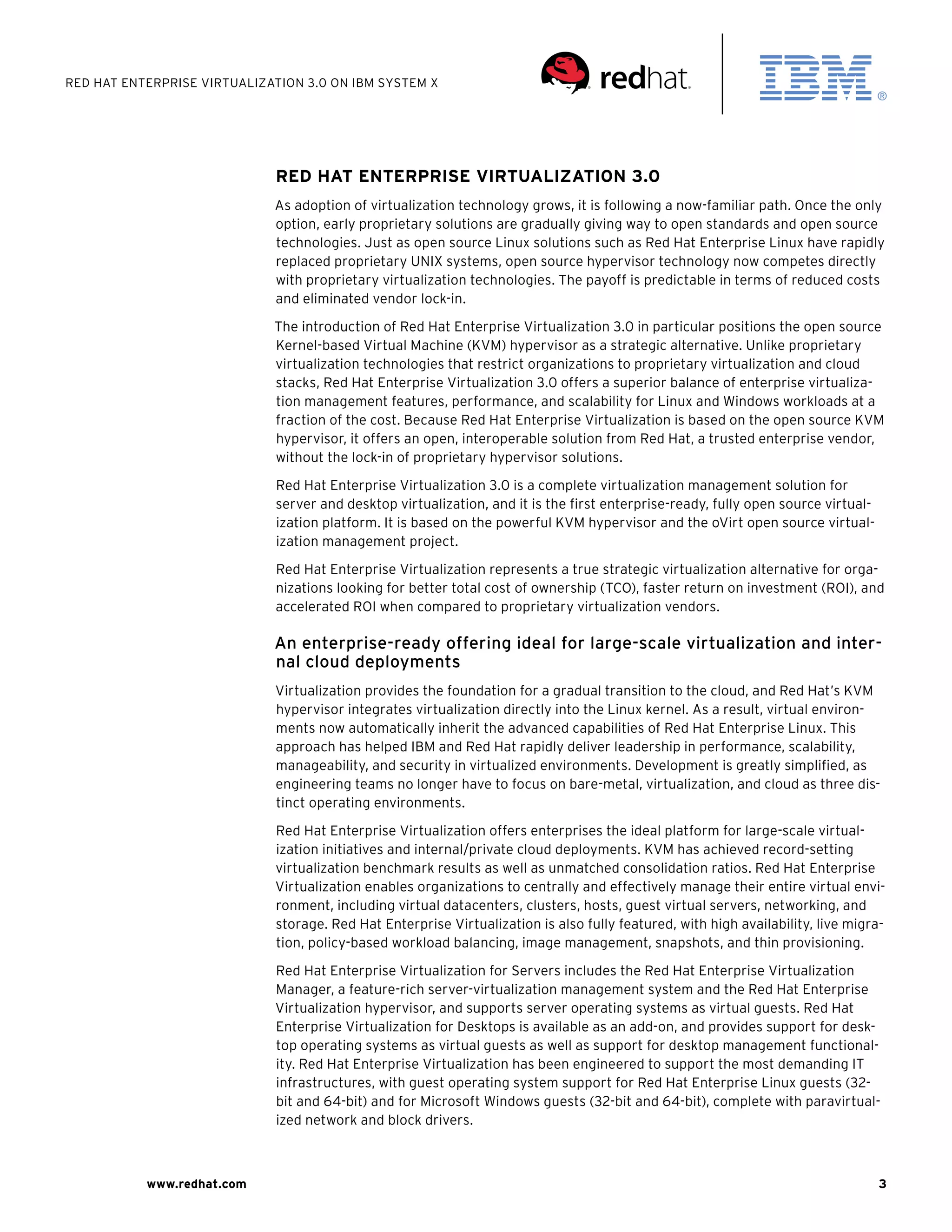 Red Hat Enterprise Virtualization 3.0 on IBM System X




                             Red Hat Enterprise Virtualization 3.0
                             As adoption of virtualization technology grows, it is following a now-familiar path. Once the only
                             option, early proprietary solutions are gradually giving way to open standards and open source
                             technologies. Just as open source Linux solutions such as Red Hat Enterprise Linux have rapidly
                             replaced proprietary UNIX systems, open source hypervisor technology now competes directly
                             with proprietary virtualization technologies. The payoff is predictable in terms of reduced costs
                             and eliminated vendor lock-in.

                             The introduction of Red Hat Enterprise Virtualization 3.0 in particular positions the open source
                             Kernel-based Virtual Machine (KVM) hypervisor as a strategic alternative. Unlike proprietary
                             virtualization technologies that restrict organizations to proprietary virtualization and cloud
                             stacks, Red Hat Enterprise Virtualization 3.0 offers a superior balance of enterprise virtualiza-
                             tion management features, performance, and scalability for Linux and Windows workloads at a
                             fraction of the cost. Because Red Hat Enterprise Virtualization is based on the open source KVM
                             hypervisor, it offers an open, interoperable solution from Red Hat, a trusted enterprise vendor,
                             without the lock-in of proprietary hypervisor solutions.

                             Red Hat Enterprise Virtualization 3.0 is a complete virtualization management solution for
                             server and desktop virtualization, and it is the first enterprise-ready, fully open source virtual-
                             ization platform. It is based on the powerful KVM hypervisor and the oVirt open source virtual-
                             ization management project.
                             Red Hat Enterprise Virtualization represents a true strategic virtualization alternative for orga-
                             nizations looking for better total cost of ownership (TCO), faster return on investment (ROI), and
                             accelerated ROI when compared to proprietary virtualization vendors.

                             An enterprise-ready offering ideal for large-scale virtualization and inter-
                             nal cloud deployments
                             Virtualization provides the foundation for a gradual transition to the cloud, and Red Hat’s KVM
                             hypervisor integrates virtualization directly into the Linux kernel. As a result, virtual environ-
                             ments now automatically inherit the advanced capabilities of Red Hat Enterprise Linux. This
                             approach has helped IBM and Red Hat rapidly deliver leadership in performance, scalability,
                             manageability, and security in virtualized environments. Development is greatly simplified, as
                             engineering teams no longer have to focus on bare-metal, virtualization, and cloud as three dis-
                             tinct operating environments.

                             Red Hat Enterprise Virtualization offers enterprises the ideal platform for large-scale virtual-
                             ization initiatives and internal/private cloud deployments. KVM has achieved record-setting
                             virtualization benchmark results as well as unmatched consolidation ratios. Red Hat Enterprise
                             Virtualization enables organizations to centrally and effectively manage their entire virtual envi-
                             ronment, including virtual datacenters, clusters, hosts, guest virtual servers, networking, and
                             storage. Red Hat Enterprise Virtualization is also fully featured, with high availability, live migra-
                             tion, policy-based workload balancing, image management, snapshots, and thin provisioning.

                             Red Hat Enterprise Virtualization for Servers includes the Red Hat Enterprise Virtualization
                             Manager, a feature-rich server-virtualization management system and the Red Hat Enterprise
                             Virtualization hypervisor, and supports server operating systems as virtual guests. Red Hat
                             Enterprise Virtualization for Desktops is available as an add-on, and provides support for desk-
                             top operating systems as virtual guests as well as support for desktop management functional-
                             ity. Red Hat Enterprise Virtualization has been engineered to support the most demanding IT
                             infrastructures, with guest operating system support for Red Hat Enterprise Linux guests (32-
                             bit and 64-bit) and for Microsoft Windows guests (32-bit and 64-bit), complete with paravirtual-
                             ized network and block drivers.



           www.redhat.com                                                                                                          3
 