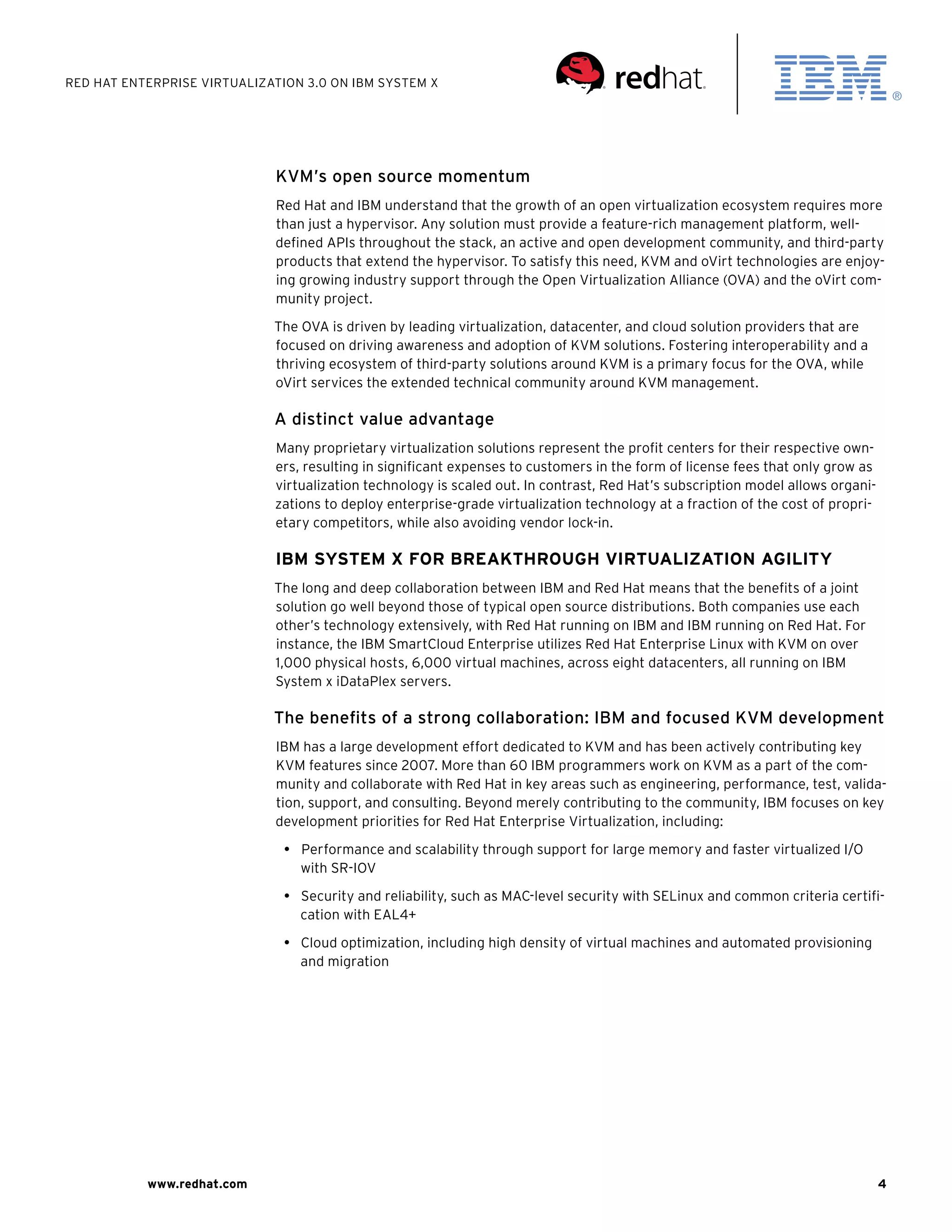 Red Hat Enterprise Virtualization 3.0 on IBM System X




                             KVM’s open source momentum
                             Red Hat and IBM understand that the growth of an open virtualization ecosystem requires more
                             than just a hypervisor. Any solution must provide a feature-rich management platform, well-
                             defined APIs throughout the stack, an active and open development community, and third-party
                             products that extend the hypervisor. To satisfy this need, KVM and oVirt technologies are enjoy-
                             ing growing industry support through the Open Virtualization Alliance (OVA) and the oVirt com-
                             munity project.

                             The OVA is driven by leading virtualization, datacenter, and cloud solution providers that are
                             focused on driving awareness and adoption of KVM solutions. Fostering interoperability and a
                             thriving ecosystem of third-party solutions around KVM is a primary focus for the OVA, while
                             oVirt services the extended technical community around KVM management.

                             A distinct value advantage
                             Many proprietary virtualization solutions represent the profit centers for their respective own-
                             ers, resulting in significant expenses to customers in the form of license fees that only grow as
                             virtualization technology is scaled out. In contrast, Red Hat’s subscription model allows organi-
                             zations to deploy enterprise-grade virtualization technology at a fraction of the cost of propri-
                             etary competitors, while also avoiding vendor lock-in.

                             IBM System x for Breakthrough Virtualization agility
                             The long and deep collaboration between IBM and Red Hat means that the benefits of a joint
                             solution go well beyond those of typical open source distributions. Both companies use each
                             other’s technology extensively, with Red Hat running on IBM and IBM running on Red Hat. For
                             instance, the IBM SmartCloud Enterprise utilizes Red Hat Enterprise Linux with KVM on over
                             1,000 physical hosts, 6,000 virtual machines, across eight datacenters, all running on IBM
                             System x iDataPlex servers.

                             The benefits of a strong collaboration: IBM and focused KVM development
                             IBM has a large development effort dedicated to KVM and has been actively contributing key
                             KVM features since 2007. More than 60 IBM programmers work on KVM as a part of the com-
                             munity and collaborate with Red Hat in key areas such as engineering, performance, test, valida-
                             tion, support, and consulting. Beyond merely contributing to the community, IBM focuses on key
                             development priorities for Red Hat Enterprise Virtualization, including:

                               •  Performance and scalability through support for large memory and faster virtualized I/O
                                  with SR-IOV

                               •  Security and reliability, such as MAC-level security with SELinux and common criteria certifi-
                                  cation with EAL4+

                               •  Cloud optimization, including high density of virtual machines and automated provisioning
                                  and migration




           www.redhat.com                                                                                                        4
 