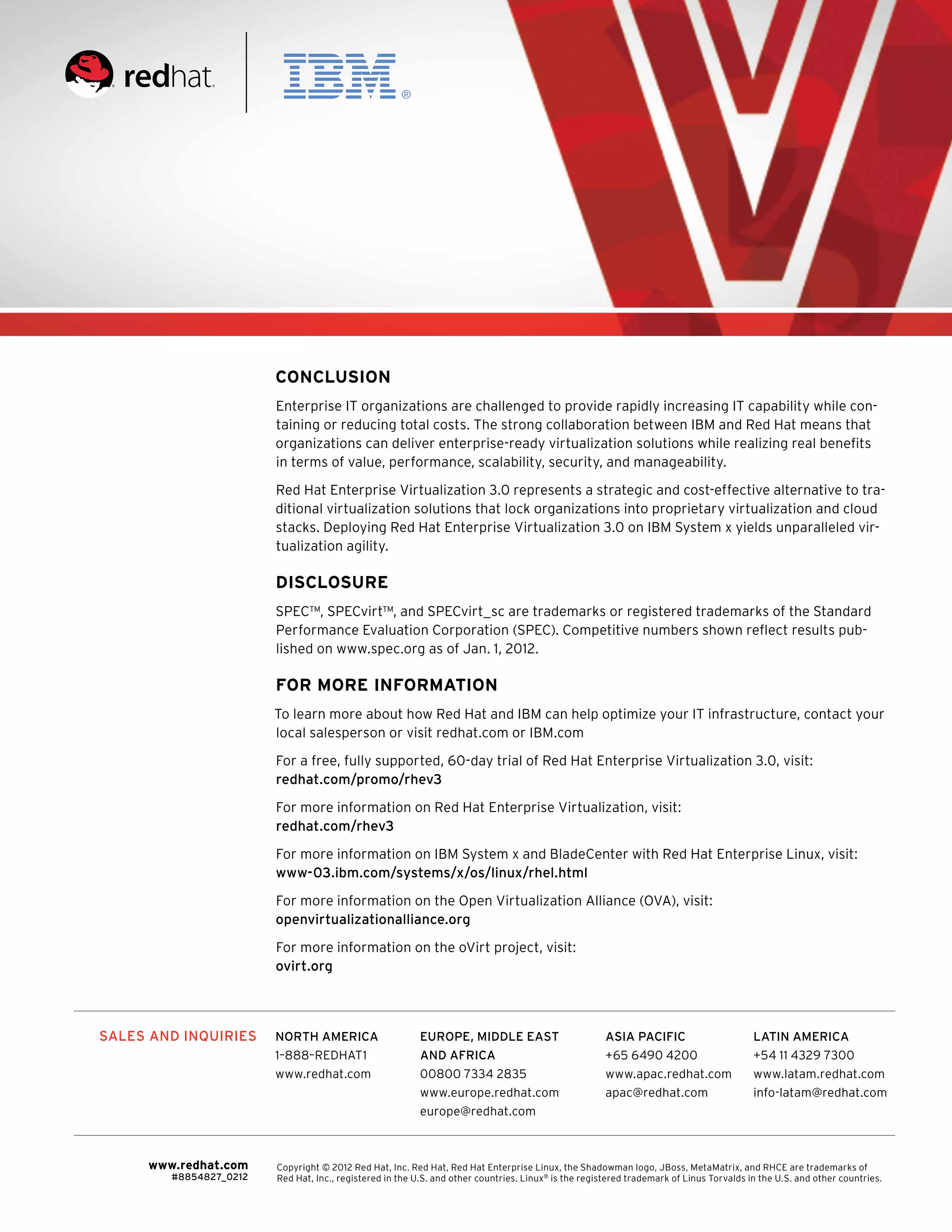 Conclusion
                        Enterprise IT organizations are challenged to provide rapidly increasing IT capability while con-
                        taining or reducing total costs. The strong collaboration between IBM and Red Hat means that
                        organizations can deliver enterprise-ready virtualization solutions while realizing real benefits
                        in terms of value, performance, scalability, security, and manageability.

                        Red Hat Enterprise Virtualization 3.0 represents a strategic and cost-effective alternative to tra-
                        ditional virtualization solutions that lock organizations into proprietary virtualization and cloud
                        stacks. Deploying Red Hat Enterprise Virtualization 3.0 on IBM System x yields unparalleled vir-
                        tualization agility.

                        Disclosure
                        SPEC™, SPECvirt™, and SPECvirt_sc are trademarks or registered trademarks of the Standard
                        Performance Evaluation Corporation (SPEC). Competitive numbers shown reflect results pub-
                        lished on www.spec.org as of Jan. 1, 2012.

                        For more information
                        To learn more about how Red Hat and IBM can help optimize your IT infrastructure, contact your
                        local salesperson or visit redhat.com or IBM.com

                        For a free, fully supported, 60-day trial of Red Hat Enterprise Virtualization 3.0, visit:
                        redhat.com/promo/rhev3

                        For more information on Red Hat Enterprise Virtualization, visit:
                        redhat.com/rhev3

                        For more information on IBM System x and BladeCenter with Red Hat Enterprise Linux, visit:
                        www-03.ibm.com/systems/x/os/linux/rhel.html

                        For more information on the Open Virtualization Alliance (OVA), visit:
                        openvirtualizationalliance.org

                        For more information on the oVirt project, visit:
                        ovirt.org




SALES AND INQUIRIES     NORTH AMERICA                     EUROPE, MIDDLE EAST                         ASIA PACIFIC                       LATIN AMERICA
                        1–888–REDHAT1                     AND AFRICA                                  +65 6490 4200                      +54 11 4329 7300
                        www.redhat.com                    00800 7334 2835                             www.apac.redhat.com                www.latam.redhat.com
                                                          www.europe.redhat.com                       apac@redhat.com                    info-latam@redhat.com
                                                          europe@redhat.com



     www.redhat.com     Copyright © 2012 Red Hat, Inc. Red Hat, Red Hat Enterprise Linux, the Shadowman logo, JBoss, MetaMatrix, and RHCE are trademarks of
        #8854827_0212   Red Hat, Inc., registered in the U.S. and other countries. Linux® is the registered trademark of Linus Torvalds in the U.S. and other countries.
                                                                                                                                             XSS03097-USEN-00
 