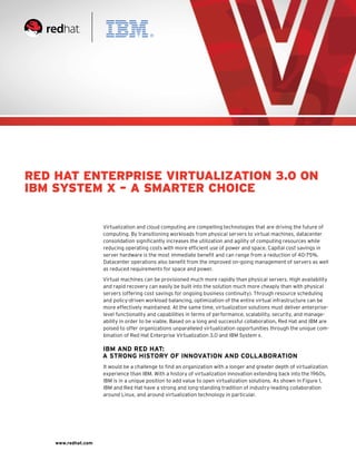 Red Hat Enterprise Virtualization 3.0 on
IBM System X – a Smarter Choice


                     Virtualization and cloud computing are compelling technologies that are driving the future of
                     computing. By transitioning workloads from physical servers to virtual machines, datacenter
                     consolidation significantly increases the utilization and agility of computing resources while
                     reducing operating costs with more efficient use of power and space. Capital cost savings in
                     server hardware is the most immediate benefit and can range from a reduction of 40-75%.
                     Datacenter operations also benefit from the improved on-going management of servers as well
                     as reduced requirements for space and power.

                     Virtual machines can be provisioned much more rapidly than physical servers. High availability
                     and rapid recovery can easily be built into the solution much more cheaply than with physical
                     servers (offering cost savings for ongoing business continuity). Through resource scheduling
                     and policy-driven workload balancing, optimization of the entire virtual infrastructure can be
                     more effectively maintained. At the same time, virtualization solutions must deliver enterprise-
                     level functionality and capabilities in terms of performance, scalability, security, and manage-
                     ability in order to be viable. Based on a long and successful collaboration, Red Hat and IBM are
                     poised to offer organizations unparalleled virtualization opportunities through the unique com-
                     bination of Red Hat Enterprise Virtualization 3.0 and IBM System x.

                     IBM and Red hat:
                     A Strong History of Innovation and Collaboration
                     It would be a challenge to find an organization with a longer and greater depth of virtualization
                     experience than IBM. With a history of virtualization innovation extending back into the 1960s,
                     IBM is in a unique position to add value to open virtualization solutions. As shown in Figure 1,
                     IBM and Red Hat have a strong and long-standing tradition of industry-leading collaboration
                     around Linux, and around virtualization technology in particular.




    www.redhat.com
 