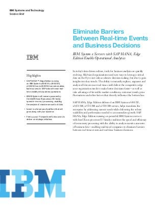 IBM Systems and Technology
Solution Brief
Eliminate Barriers
Between Real-time Events
and Business Decisions
IBM System x Servers with SAP HANA, Edge
Edition Enable Operational Analytics
Highlights
●● ● ●
SAP HANA™, Edge Edition running
on IBM System x3690 X5, x3650 M4,
x3550 M4 and x3500 M4 servers enables
faster access to SAP data with near real-
time visibility into business operations
●● ● ●
IBM® System x® servers powered by
the Intel® Xeon® processor E5 family
speed in-memory processing, enabling
the analysis of massive amounts of data
●● ● ●
Invest in a future-proof platform that will
grow along with your business
●● ● ●
Free up your IT department’s resources to
deliver on strategic initiatives
In today’s data-driven culture, tools for business analysis are quickly
evolving. Mid-sized organizations need new ways to leverage critical
data on the fly to not only accelerate decision making, but also to gain
insights into key trends. The ability to instantly explore, augment and
analyze all data in near-real time could deliver the competitive edge
your organization needs to make better decisions faster—as well as
take advantage of favorable market conditions, customer trends, price
fluctuations and other factors that directly influence the bottom line.
SAP HANA, Edge Edition delivered on IBM System x3690 X5,
x3650 M4, x3550 M4 and x3500 M4 servers, helps transform the
enterprise by addressing current needs while delivering the robust
scalability and performance needed to accommodate growth. SAP
HANA, Edge Edition running on powerful IBM System x servers
with Intel Xeon processor E5 family combines the speed and efficiency
of in-memory processing with the ability to analyze massive amounts
of business data—enabling mid-sized companies to eliminate barriers
between real-time events and real-time business decisions.
 