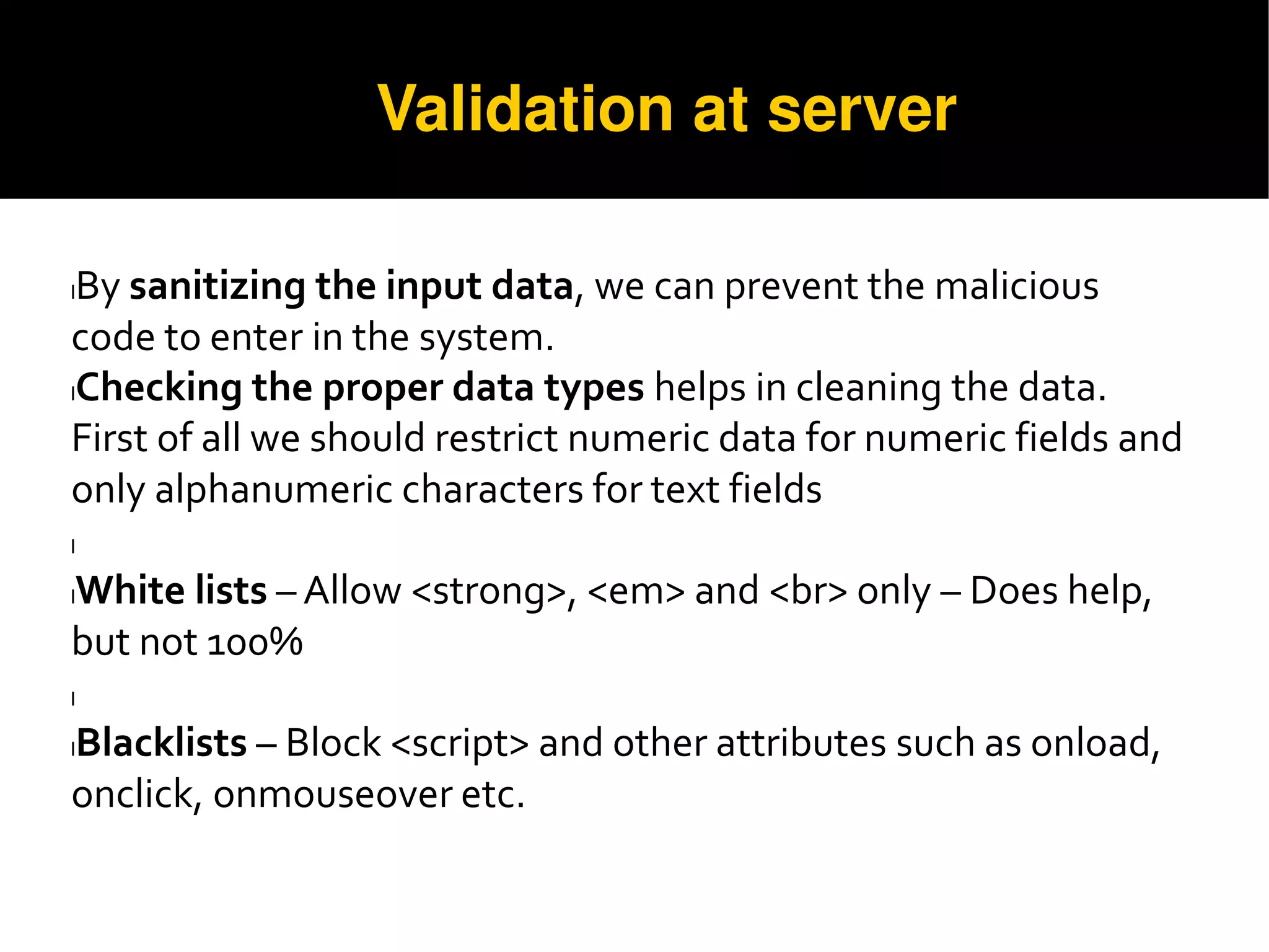 Validation at server
lBy sanitizing the input data, we can prevent the malicious
code to enter in the system.
lChecking the proper data types helps in cleaning the data.
First of all we should restrict numeric data for numeric fields and
only alphanumeric characters for text fields
l
lWhite lists – Allow <strong>, <em> and <br> only – Does help,
but not 100%
l
lBlacklists – Block <script> and other attributes such as onload,
onclick, onmouseover etc.
 