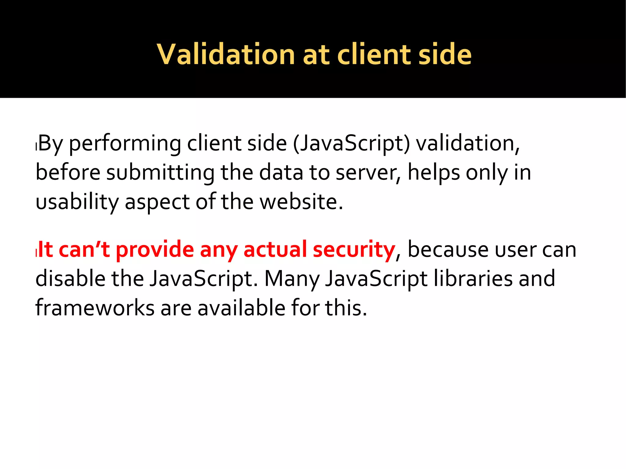 Validation at client side
lBy performing client side (JavaScript) validation,
before submitting the data to server, helps only in
usability aspect of the website.
lIt can’t provide any actual security, because user can
disable the JavaScript. Many JavaScript libraries and
frameworks are available for this.
 