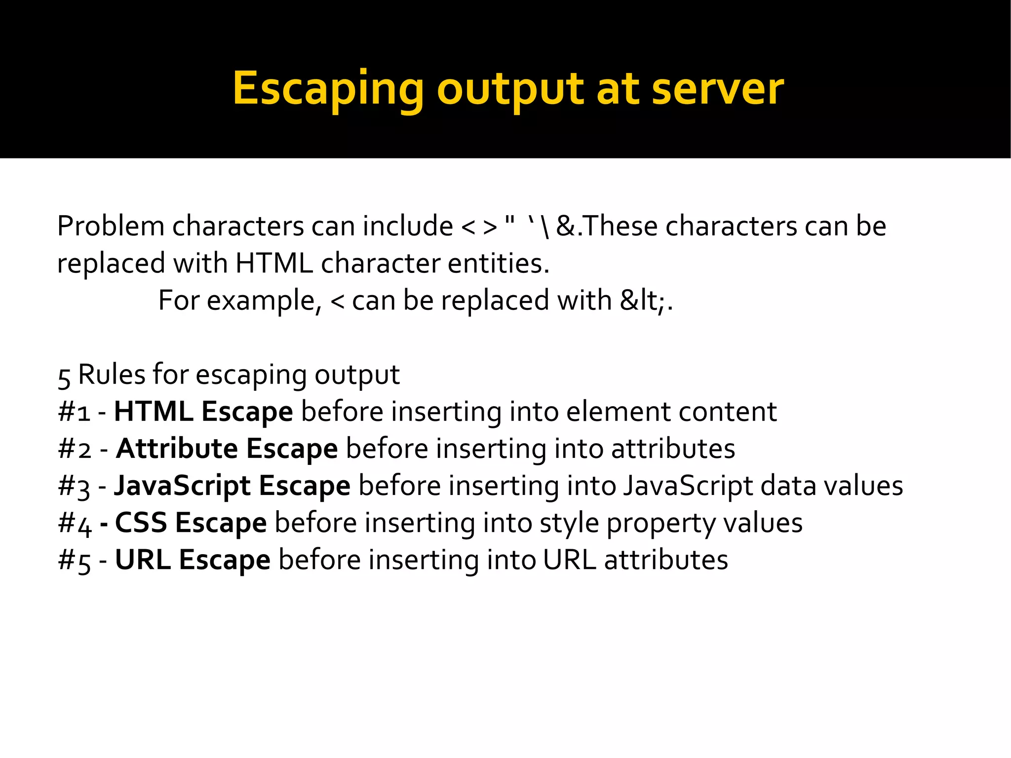 Escaping output at server
Problem characters can include < > "  &.These characters can be
replaced with HTML character entities.
For example, < can be replaced with &lt;.
5 Rules for escaping output
#1 - HTML Escape before inserting into element content
#2 - Attribute Escape before inserting into attributes
#3 - JavaScript Escape before inserting into JavaScript data values
#4 - CSS Escape before inserting into style property values
#5 - URL Escape before inserting into URL attributes
 