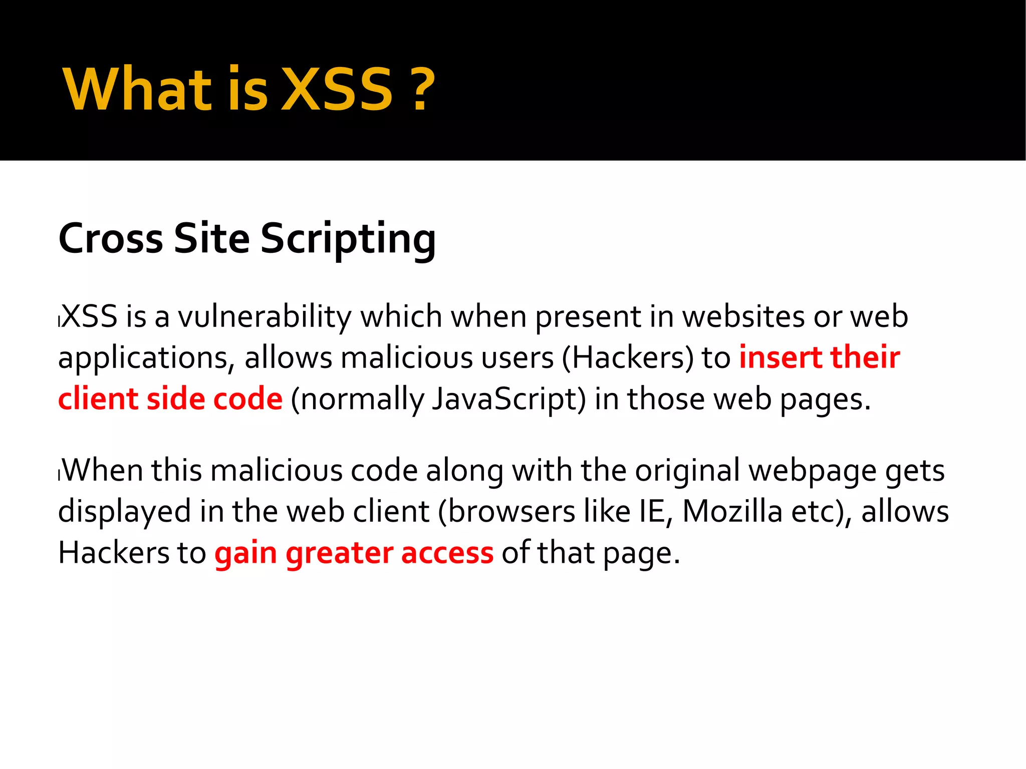 What is XSS ?
Cross Site Scripting
lXSS is a vulnerability which when present in websites or web
applications, allows malicious users (Hackers) to insert their
client side code (normally JavaScript) in those web pages.
lWhen this malicious code along with the original webpage gets
displayed in the web client (browsers like IE, Mozilla etc), allows
Hackers to gain greater access of that page.
 