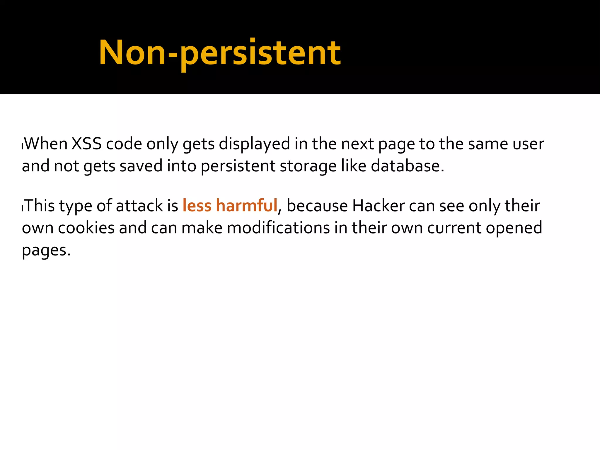 Non-persistent
lWhen XSS code only gets displayed in the next page to the same user
and not gets saved into persistent storage like database.
lThis type of attack is less harmful, because Hacker can see only their
own cookies and can make modifications in their own current opened
pages.
 